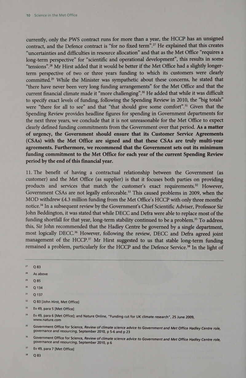 currently, only the PWS contract runs for more than a year, the HCCP has an unsigned contract, and the Defence contract is “for no fixed term”.”” He explained that this creates “uncertainties and difficulties in resource allocation” and that as the Met Office “requires a long-term perspective” for “scientific and operational development”, this results in some “tensions”.* Mr Hirst added that it would be better if the Met Office had a slightly longer- term perspective of two or three years funding to which its customers were clearly committed.” While the Minister was sympathetic about these concerns, he stated that “there have never been very long funding arrangements” for the Met Office and that the current financial climate made it “more challenging”.*° He added that while it was difficult to specify exact levels of funding, following the Spending Review in 2010, the “big totals” were “there for all to see” and that “that should give some comfort”.*! Given that the Spending Review provides headline figures for spending in Government departments for the next three years, we conclude that it is not unreasonable for the Met Office to expect clearly defined funding commitments from the Government over that period. As a matter of urgency, the Government should ensure that its Customer Service Agreements (CSAs) with the Met Office are signed and that these CSAs are truly multi-year agreements. Furthermore, we recommend that the Government sets out its minimum funding commitment to the Met Office for each year of the current Spending Review period by the end of this financial year. 11. The benefit of having a contractual relationship between the Government (as customer) and the Met Office (as supplier) is that it focuses both parties on providing products and services that match the customer’s exact requirements.*? However, Government CSAs are not legally enforceable.*? This caused problems in 2009, when the MOD withdrew £4.3 million funding from the Met Office’s HCCP with only three months’ notice. In a subsequent review by the Government’s Chief Scientific Adviser, Professor Sir John Beddington, it was stated that while DECC and Defra were able to replace most of the funding shortfall for that year, long-term stability continued to be a problem.*&gt; To address this, Sir John recommended that the Hadley Centre be governed by a single department, most logically DECC.*° However, following the review, DECC and Defra agreed joint management of the HCCP.” Mr Hirst suggested to us that stable long-term funding remained a problem, particularly for the HCCP and the Defence Service.* In the light of   7 ~=6Q 83 28 As above Aly) 1 se eo) 134 ty OQ 137 2 Q 83 [John Hirst, Met Office] 33 _-Ev 49, para 5 [Met Office] Ev 49, para 6 [Met Office]; and Nature Online, “Funding cut for UK climate research”, 25 June 2009, www.nature.com Government Office for Science, Review of climate science advice to Government and Met Office Hadley Centre role, governance and resourcing, September 2010, p 5-6 and p 23 Government Office for Science, Review of climate science advice to Government and Met Office Hadley Centre role, governance and resourcing, September 2010, p 6 7 Ev 49, para 7 [Met Office] 38 Q 83