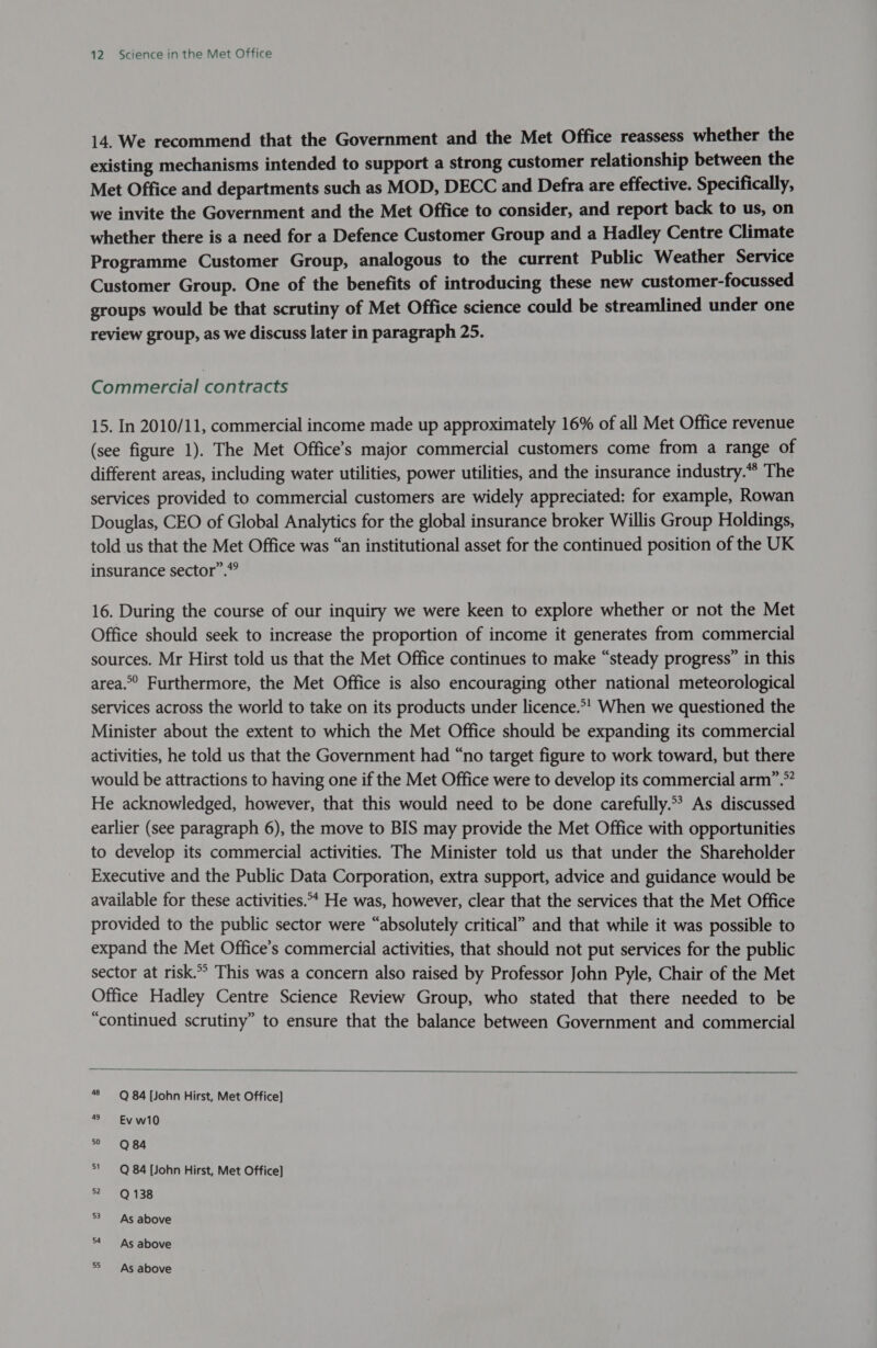 14, We recommend that the Government and the Met Office reassess whether the existing mechanisms intended to support a strong customer relationship between the Met Office and departments such as MOD, DECC and Defra are effective. Specifically, we invite the Government and the Met Office to consider, and report back to us, on whether there is a need for a Defence Customer Group and a Hadley Centre Climate Programme Customer Group, analogous to the current Public Weather Service Customer Group. One of the benefits of introducing these new customer-focussed groups would be that scrutiny of Met Office science could be streamlined under one review group, as we discuss later in paragraph 25. Commercial contracts 15. In 2010/11, commercial income made up approximately 16% of all Met Office revenue (see figure 1). The Met Office’s major commercial customers come from a range of different areas, including water utilities, power utilities, and the insurance industry.* The services provided to commercial customers are widely appreciated: for example, Rowan Douglas, CEO of Global Analytics for the global insurance broker Willis Group Holdings, told us that the Met Office was “an institutional asset for the continued position of the UK insurance sector”. 16. During the course of our inquiry we were keen to explore whether or not the Met Office should seek to increase the proportion of income it generates from commercial sources. Mr Hirst told us that the Met Office continues to make “steady progress” in this area.” Furthermore, the Met Office is also encouraging other national meteorological services across the world to take on its products under licence.*' When we questioned the Minister about the extent to which the Met Office should be expanding its commercial activities, he told us that the Government had “no target figure to work toward, but there would be attractions to having one if the Met Office were to develop its commercial arm”.* He acknowledged, however, that this would need to be done carefully.*? As discussed earlier (see paragraph 6), the move to BIS may provide the Met Office with opportunities to develop its commercial activities. The Minister told us that under the Shareholder Executive and the Public Data Corporation, extra support, advice and guidance would be available for these activities.** He was, however, clear that the services that the Met Office provided to the public sector were “absolutely critical” and that while it was possible to expand the Met Office’s commercial activities, that should not put services for the public sector at risk.” This was a concern also raised by Professor John Pyle, Chair of the Met Office Hadley Centre Science Review Group, who stated that there needed to be “continued scrutiny” to ensure that the balance between Government and commercial  48 Q 84 [John Hirst, Met Office] 49 Ev w10 ° = Q 84 51 Q 84 [John Hirst, Met Office] Zs (oy let: 53 As above As above As above