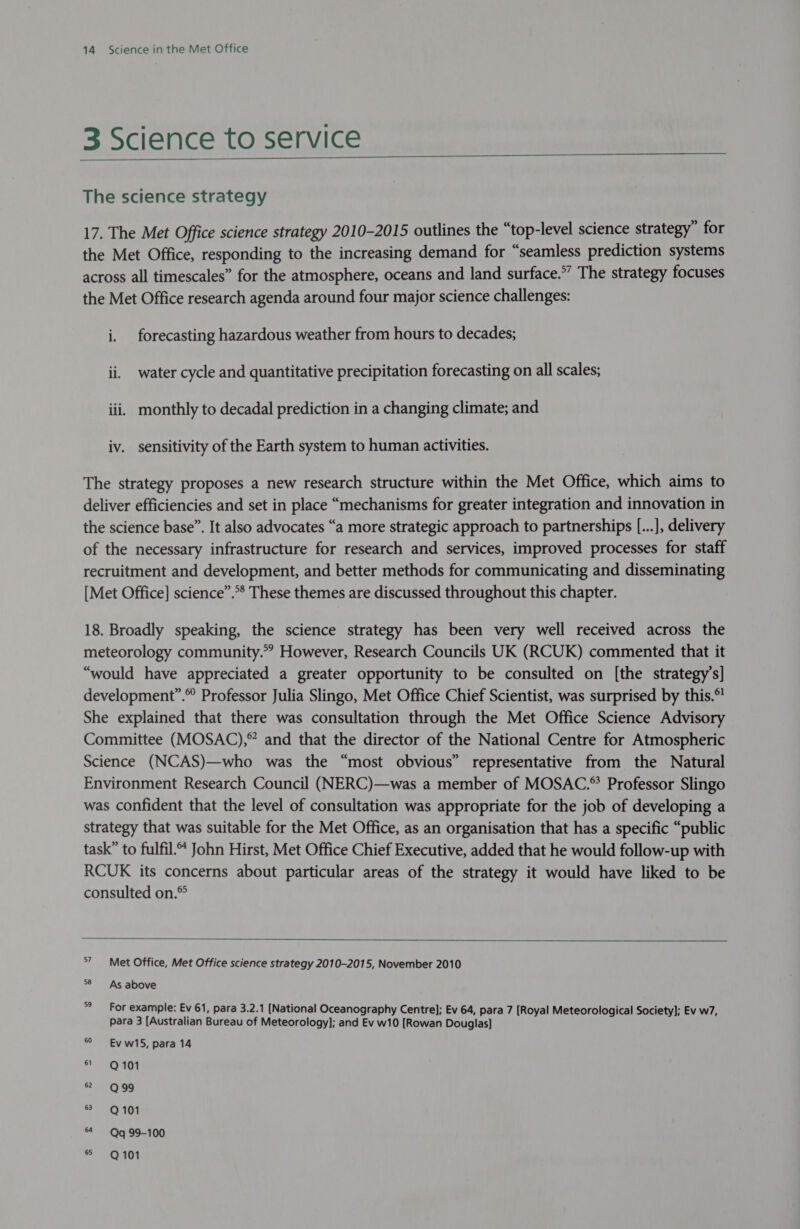 3 Science to service   The science strategy 17. The Met Office science strategy 2010-2015 outlines the “top-level science strategy” for the Met Office, responding to the increasing demand for “seamless prediction systems across all timescales” for the atmosphere, oceans and land surface.” The strategy focuses the Met Office research agenda around four major science challenges: i. forecasting hazardous weather from hours to decades; ii. water cycle and quantitative precipitation forecasting on all scales; iii, monthly to decadal prediction in a changing climate; and iv. sensitivity of the Earth system to human activities. The strategy proposes a new research structure within the Met Office, which aims to deliver efficiencies and set in place “mechanisms for greater integration and innovation in the science base”. It also advocates “a more strategic approach to partnerships [...], delivery of the necessary infrastructure for research and services, improved processes for staff recruitment and development, and better methods for communicating and disseminating [Met Office] science”.** These themes are discussed throughout this chapter. 18. Broadly speaking, the science strategy has been very well received across the meteorology community.” However, Research Councils UK (RCUK) commented that it “would have appreciated a greater opportunity to be consulted on [the strategy’s] development”.© Professor Julia Slingo, Met Office Chief Scientist, was surprised by this.®' She explained that there was consultation through the Met Office Science Advisory Committee (MOSAC),®” and that the director of the National Centre for Atmospheric Science (NCAS)—who was the “most obvious” representative from the Natural Environment Research Council (NERC)—was a member of MOSAC.® Professor Slingo was confident that the level of consultation was appropriate for the job of developing a strategy that was suitable for the Met Office, as an organisation that has a specific “public task” to fulfil.“ John Hirst, Met Office Chief Executive, added that he would follow-up with RCUK its concerns about particular areas of the strategy it would have liked to be consulted on.®  7 Met Office, Met Office science strategy 2010-2015, November 2010 58 As above For example: Ev 61, para 3.2.1 [National Oceanography Centre]; Ev 64, para 7 [Royal Meteorological Society]; Ev w7, para 3 [Australian Bureau of Meteorology]; and Ev w10 [Rowan Douglas] Ev w15, para 14 ot Q40i 7 2098 = = GCPAON 64 — Qq 99-100 = GQADI