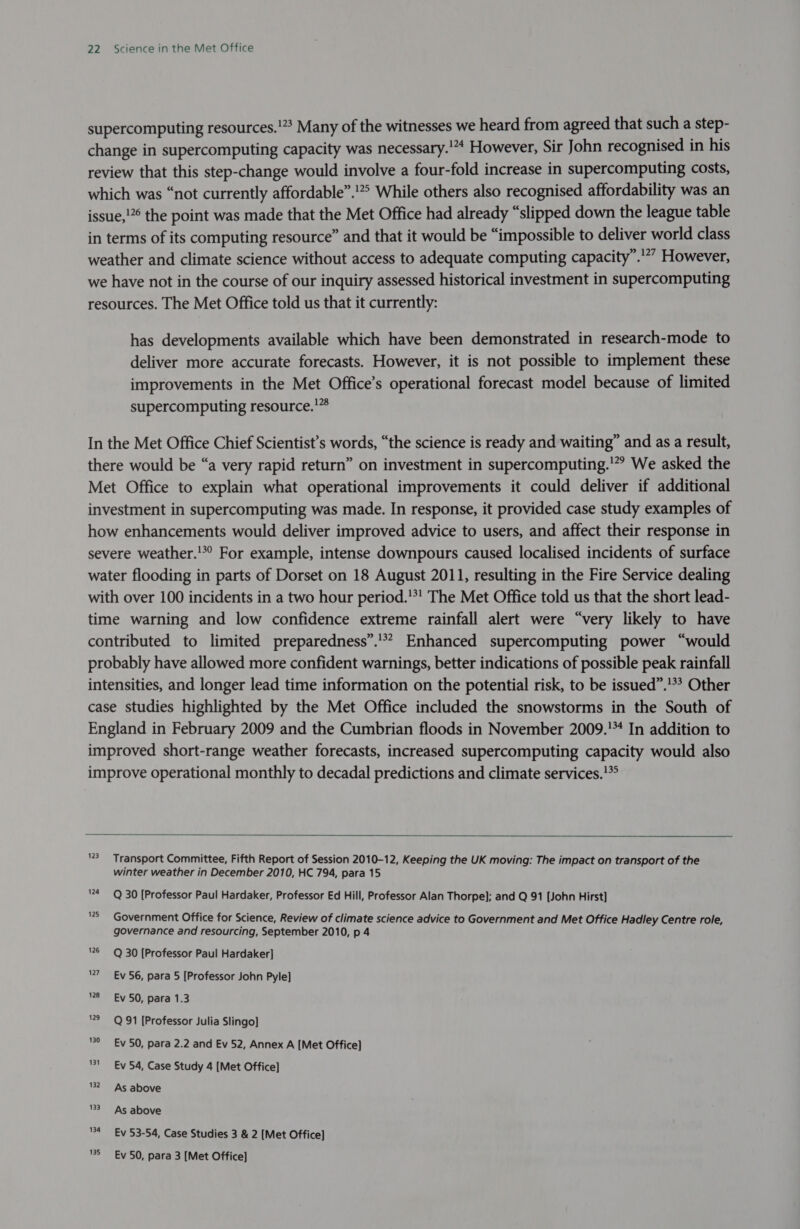 supercomputing resources.'” Many of the witnesses we heard from agreed that such a step- change in supercomputing capacity was necessary.'* However, Sir John recognised in his review that this step-change would involve a four-fold increase in supercomputing costs, which was “not currently affordable”.!° While others also recognised affordability was an issue,'” the point was made that the Met Office had already “slipped down the league table in terms of its computing resource” and that it would be “impossible to deliver world class weather and climate science without access to adequate computing capacity”.'”” However, we have not in the course of our inquiry assessed historical investment in supercomputing resources. The Met Office told us that it currently: has developments available which have been demonstrated in research-mode to deliver more accurate forecasts. However, it is not possible to implement these improvements in the Met Office’s operational forecast model because of limited supercomputing resource.'” In the Met Office Chief Scientist’s words, “the science is ready and waiting” and as a result, there would be “a very rapid return” on investment in supercomputing.’ We asked the Met Office to explain what operational improvements it could deliver if additional investment in supercomputing was made. In response, it provided case study examples of how enhancements would deliver improved advice to users, and affect their response in severe weather.!*° For example, intense downpours caused localised incidents of surface water flooding in parts of Dorset on 18 August 2011, resulting in the Fire Service dealing with over 100 incidents in a two hour period.'*! The Met Office told us that the short lead- time warning and low confidence extreme rainfall alert were “very likely to have contributed to limited preparedness”. Enhanced supercomputing power “would probably have allowed more confident warnings, better indications of possible peak rainfall intensities, and longer lead time information on the potential risk, to be issued”.’*? Other case studies highlighted by the Met Office included the snowstorms in the South of England in February 2009 and the Cumbrian floods in November 2009.’ In addition to improved short-range weather forecasts, increased supercomputing capacity would also improve operational monthly to decadal predictions and climate services.!*   123 Transport Committee, Fifth Report of Session 2010-12, Keeping the UK moving: The impact on transport of the winter weather in December 2010, HC 794, para 15 124 Q 30 [Professor Paul Hardaker, Professor Ed Hill, Professor Alan Thorpe]; and Q 91 [John Hirst] 2 Government Office for Science, Review of climate science advice to Government and Met Office Hadley Centre role, governance and resourcing, September 2010, p 4 26 Q 30 [Professor Paul Hardaker] 7 Ev 56, para 5 [Professor John Pyle] 28 Ev 50, para 1.3 129 Q 91 [Professor Julia Slingo] 190 Ev 50, para 2.2 and Ev 52, Annex A [Met Office] ‘31 Ev 54, Case Study 4 [Met Office] 82 As above 33 As above 4 Ev 53-54, Case Studies 3 &amp; 2 [Met Office]