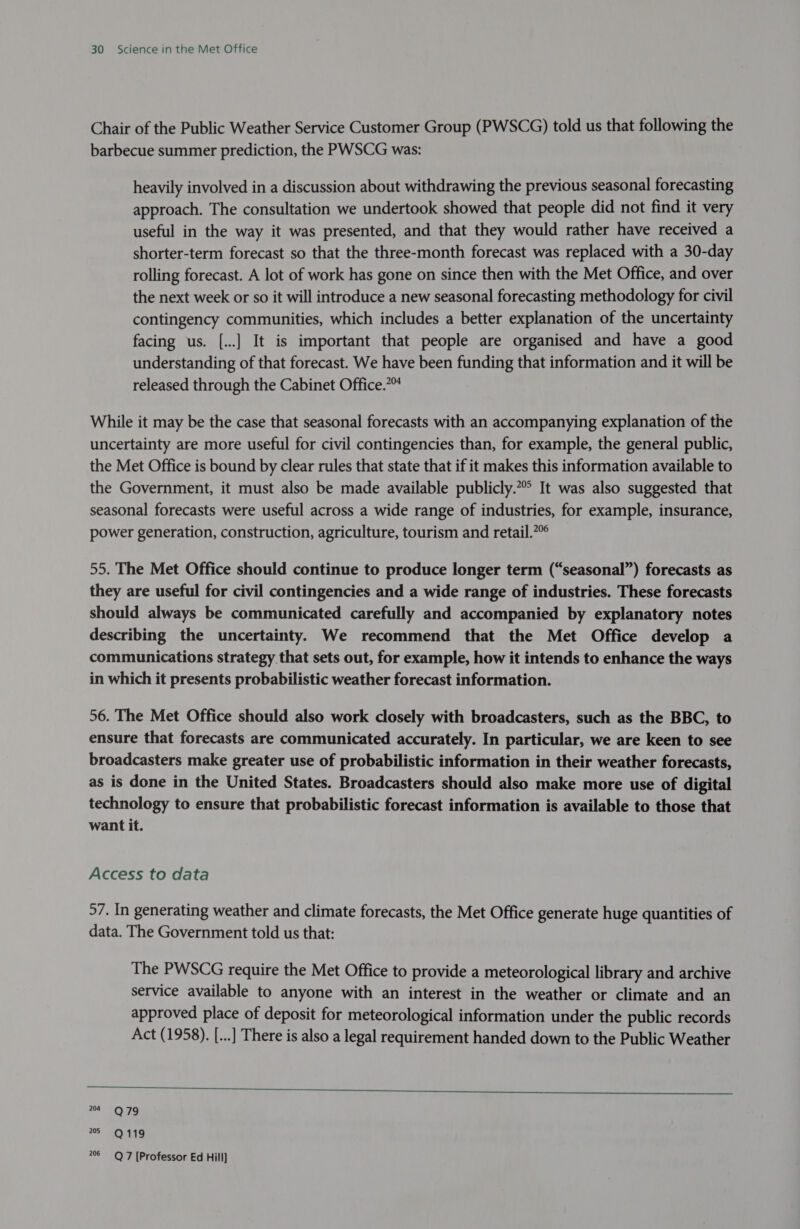 Chair of the Public Weather Service Customer Group (PWSCG) told us that following the barbecue summer prediction, the PWSCG was: heavily involved in a discussion about withdrawing the previous seasonal forecasting approach. The consultation we undertook showed that people did not find it very useful in the way it was presented, and that they would rather have received a shorter-term forecast so that the three-month forecast was replaced with a 30-day rolling forecast. A lot of work has gone on since then with the Met Office, and over the next week or so it will introduce a new seasonal forecasting methodology for civil contingency communities, which includes a better explanation of the uncertainty facing us. [..] It is important that people are organised and have a good understanding of that forecast. We have been funding that information and it will be released through the Cabinet Office.™ While it may be the case that seasonal forecasts with an accompanying explanation of the uncertainty are more useful for civil contingencies than, for example, the general public, the Met Office is bound by clear rules that state that if it makes this information available to the Government, it must also be made available publicly. It was also suggested that seasonal forecasts were useful across a wide range of industries, for example, insurance, power generation, construction, agriculture, tourism and retail.” 55. The Met Office should continue to produce longer term (“seasonal”) forecasts as they are useful for civil contingencies and a wide range of industries. These forecasts should always be communicated carefully and accompanied by explanatory notes describing the uncertainty. We recommend that the Met Office develop a communications strategy that sets out, for example, how it intends to enhance the ways in which it presents probabilistic weather forecast information. 56. The Met Office should also work closely with broadcasters, such as the BBC, to ensure that forecasts are communicated accurately. In particular, we are keen to see broadcasters make greater use of probabilistic information in their weather forecasts, as is done in the United States. Broadcasters should also make more use of digital technology to ensure that probabilistic forecast information is available to those that want it. Access to data 57. In generating weather and climate forecasts, the Met Office generate huge quantities of data. The Government told us that: The PWSCG require the Met Office to provide a meteorological library and archive service available to anyone with an interest in the weather or climate and an approved place of deposit for meteorological information under the public records Act (1958). [...] There is also a legal requirement handed down to the Public Weather  204 Q 79 205 Q 119 206 Q7 [Professor Ed Hill]