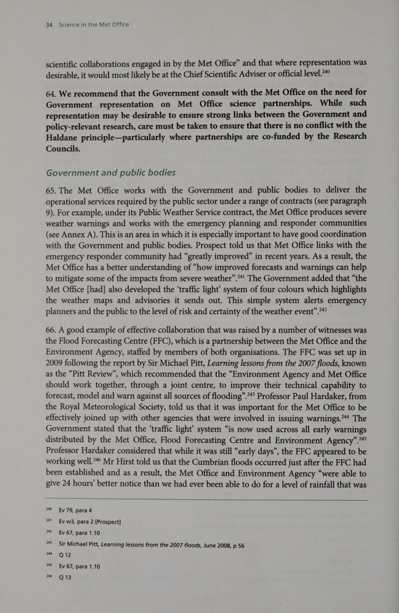 scientific collaborations engaged in by the Met Office” and that where representation was desirable, it would most likely be at the Chief Scientific Adviser or official level.“ 64. We recommend that the Government consult with the Met Office on the need for Government representation on Met Office science partnerships. While such representation may be desirable to ensure strong links between the Government and policy-relevant research, care must be taken to ensure that there is no conflict with the Haldane principle—particularly where partnerships are co-funded by the Research Councils. Government and public bodies 65. The Met Office works with the Government and public bodies to deliver the operational services required by the public sector under a range of contracts (see paragraph 9). For example, under its Public Weather Service contract, the Met Office produces severe weather warnings and works with the emergency planning and responder communities (see Annex A). This is an area in which it is especially important to have good coordination with the Government and public bodies. Prospect told us that Met Office links with the emergency responder community had “greatly improved” in recent years. As a result, the Met Office has a better understanding of “how improved forecasts and warnings can help to mitigate some of the impacts from severe weather”.**! The Government added that “the Met Office [had] also developed the ‘traffic light’ system of four colours which highlights the weather maps and advisories it sends out. This simple system alerts emergency planners and the public to the level of risk and certainty of the weather event”. 66. A good example of effective collaboration that was raised by a number of witnesses was the Flood Forecasting Centre (FFC), which is a partnership between the Met Office and the Environment Agency, staffed by members of both organisations. The FFC was set up in 2009 following the report by Sir Michael Pitt, Learning lessons from the 2007 floods, known as the “Pitt Review”, which recommended that the “Environment Agency and Met Office should work together, through a joint centre, to improve their technical capability to forecast, model and warn against all sources of flooding”.“* Professor Paul Hardaker, from the Royal Meteorological Society, told us that it was important for the Met Office to be effectively joined up with other agencies that were involved in issuing warnings.”“* The Government stated that the ‘traffic light’ system “is now used across all early warnings distributed by the Met Office, Flood Forecasting Centre and Environment Agency”.”° Professor Hardaker considered that while it was still “early days”, the FFC appeared to be working well.“° Mr Hirst told us that the Cumbrian floods occurred just after the FFC had been established and as a result, the Met Office and Environment Agency “were able to give 24 hours’ better notice than we had ever been able to do for a level of rainfall that was  240 Ev 79, para 4 241 Ev w3, para 2 [Prospect] 242 Ev 67, para 1.10 243 Sir Michael Pitt, Learning lessons from the 2007 floods, June 2008, p 56 244 Q 12 245 Ev 67, para 1.10 246 Q 13