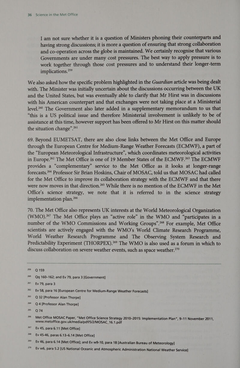 I am not sure whether it is a question of Ministers phoning their counterparts and having strong discussions; it is more a question of ensuring that strong collaboration and co-operation across the globe is maintained. We certainly recognise that various Governments are under many cost pressures. The best way to apply pressure is to work together through those cost pressures and to understand their longer-term implications.” We also asked how the specific problem highlighted in the Guardian article was being dealt with. The Minister was initially uncertain about the discussions occurring between the UK and the United States, but was eventually able to clarify that Mr Hirst was in discussions with his American counterpart and that exchanges were not taking place at a Ministerial level.2 The Government also later added in a supplementary memorandum to us that “this is a US political issue and therefore Ministerial involvement is unlikely to be of assistance at this time, however support has been offered to Mr Hirst on this matter should the situation change”.”*! 69. Beyond EUMETSAT, there are also close links between the Met Office and Europe through the European Centre for Medium-Range Weather Forecasts (ECMWF), a part of the “European Meteorological Infrastructure”, which coordinates meteorological activities in Europe.” The Met Office is one of 19 Member States of the ECMWF.”’ The ECMWF provides a “complementary” service to the Met Office as it looks at longer-range forecasts.“ Professor Sir Brian Hoskins, Chair of MOSAC, told us that MOSAC had called for the Met Office to improve its collaboration strategy with the ECMWF and that there were now moves in that direction.*° While there is no mention of the ECMWF in the Met Office’s science strategy, we note that it is referred to in the science strategy implementation plan.” 70. The Met Office also represents UK interests at the World Meteorological Organization (WMO).””’ The Met Office plays an “active role” in the WMO and “participates in a number of the WMO Commissions and Working Groups”.” For example, Met Office scientists are actively engaged with the WMO’s World Climate Research Programme, World Weather Research Programme and The Observing System Research and Predictability Experiment (THORPEX).”” The WMO is also used as a forum in which to discuss collaboration on severe weather events, such as space weather.?”°   259 Q 159 269 Qq 160-162; and Ev 79, para 3 [Government] 761 Ev 79, para 3 262 Ev 58, para 16 [European Centre for Medium-Range Weather Forecasts] 763 Q 32 [Professor Alan Thorpe] 264 ~Q 4 [Professor Alan Thorpe] 265 Q 74 266 Met Office MOSAC Paper, “Met Office Science Strategy 2010-2015: Implementation Plan”, 9-11 November 2011, www.metoffice.gov.uk/media/pdf/5/2/MOSAC_16.1.pdf 267 Ev 45, para 6.11 [Met Office] 268 Ev 45-46, paras 6.13-6.14 [Met Office] 269 Ev 46, para 6.14 [Met Office]; and Ev w9-10, para 18 [Australian Bureau of Meteorology] Ev w6, para 5.2 [US National Oceanic and Atmospheric Administration National Weather Service]