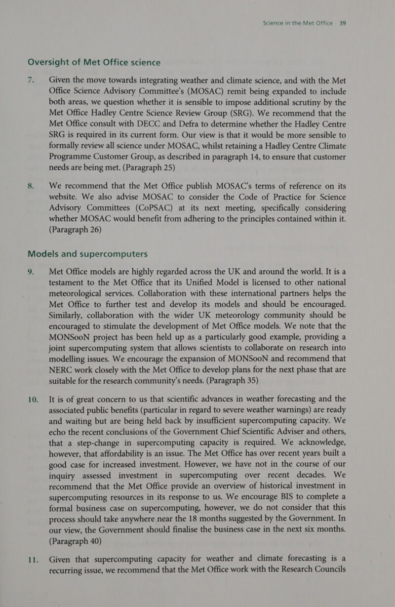 re Given the move towards integrating weather and climate science, and with the Met Office Science Advisory Committee’s (MOSAC) remit being expanded to include both areas, we question whether it is sensible to impose additional scrutiny by the Met Office Hadley Centre Science Review Group (SRG). We recommend that the Met Office consult with DECC and Defra to determine whether the Hadley Centre SRG is required in its current form. Our view is that it would be more sensible to formally review all science under MOSAC, whilst retaining a Hadley Centre Climate Programme Customer Group, as described in paragraph 14, to ensure that customer needs are being met. (Paragraph 25) We recommend that the Met Office publish MOSAC’s terms of reference on its website. We also advise MOSAC to consider the Code of Practice for Science Advisory Committees (CoPSAC) at its next meeting, specifically considering whether MOSAC would benefit from adhering to the principles contained within it. (Paragraph 26) a, Met Office models are highly regarded across the UK and around the world. It is a testament to the Met Office that its Unified Model is licensed to other national meteorological services. Collaboration with these international partners helps the Met Office to further test and develop its models and should be encouraged. Similarly, collaboration with the wider UK meteorology community should be encouraged to stimulate the development of Met Office models. We note that the MONSooN project has been held up as a particularly good example, providing a joint supercomputing system that allows scientists to collaborate on research into modelling issues. We encourage the expansion of MONSooN and recommend that NERC work closely with the Met Office to develop plans for the next phase that are suitable for the research community’s needs. (Paragraph 35) It is of great concern to us that scientific advances in weather forecasting and the associated public benefits (particular in regard to severe weather warnings) are ready and waiting but are being held back by insufficient supercomputing capacity. We echo the recent conclusions of the Government Chief Scientific Adviser and others, that a step-change in supercomputing capacity is required. We acknowledge, however, that affordability is an issue. The Met Office has over recent years built a good case for increased investment. However, we have not in the course of our inquiry assessed investment in supercomputing over recent decades. We recommend that the Met Office provide an overview of historical investment in supercomputing resources in its response to us. We encourage BIS to complete a formal business case on supercomputing, however, we do not consider that this process should take anywhere near the 18 months suggested by the Government. In our view, the Government should finalise the business case in the next six months. (Paragraph 40) Given that supercomputing capacity for weather and climate forecasting is a recurring issue, we recommend that the Met Office work with the Research Councils