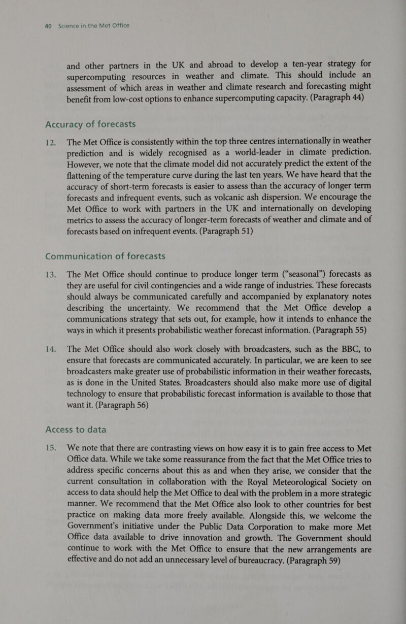 and other partners in the UK and abroad to develop a ten-year strategy for supercomputing resources in weather and climate. This should include an assessment of which areas in weather and climate research and forecasting might benefit from low-cost options to enhance supercomputing capacity. (Paragraph 44) Accuracy of forecasts 12. The Met Office is consistently within the top three centres internationally in weather prediction and is widely recognised as a world-leader in climate prediction. However, we note that the climate model did not accurately predict the extent of the flattening of the temperature curve during the last ten years. We have heard that the accuracy of short-term forecasts is easier to assess than the accuracy of longer term forecasts and infrequent events, such as volcanic ash dispersion. We encourage the Met Office to work with partners in the UK and internationally on developing metrics to assess the accuracy of longer-term forecasts of weather and climate and of forecasts based on infrequent events. (Paragraph 51) Communication of forecasts 13. The Met Office should continue to produce longer term (“seasonal”) forecasts as they are useful for civil contingencies and a wide range of industries. These forecasts should always be communicated carefully and accompanied by explanatory notes describing the uncertainty. We recommend that the Met Office develop a communications strategy that sets out, for example, how it intends to enhance the ways in which it presents probabilistic weather forecast information. (Paragraph 55) 14. The Met Office should also work closely with broadcasters, such as the BBC, to ensure that forecasts are communicated accurately. In particular, we are keen to see broadcasters make greater use of probabilistic information in their weather forecasts, as is done in the United States. Broadcasters should also make more use of digital technology to ensure that probabilistic forecast information is available to those that want it. (Paragraph 56) Access to data 15. We note that there are contrasting views on how easy it is to gain free access to Met Office data. While we take some reassurance from the fact that the Met Office tries to address specific concerns about this as and when they arise, we consider that the current consultation in collaboration with the Royal Meteorological Society on access to data should help the Met Office to deal with the problem in a more strategic manner. We recommend that the Met Office also look to other countries for best practice on making data more freely available. Alongside this, we welcome the Government's initiative under the Public Data Corporation to make more Met Office data available to drive innovation and growth. The Government should continue to work with the Met Office to ensure that the new arrangements are effective and do not add an unnecessary level of bureaucracy. (Paragraph 59)