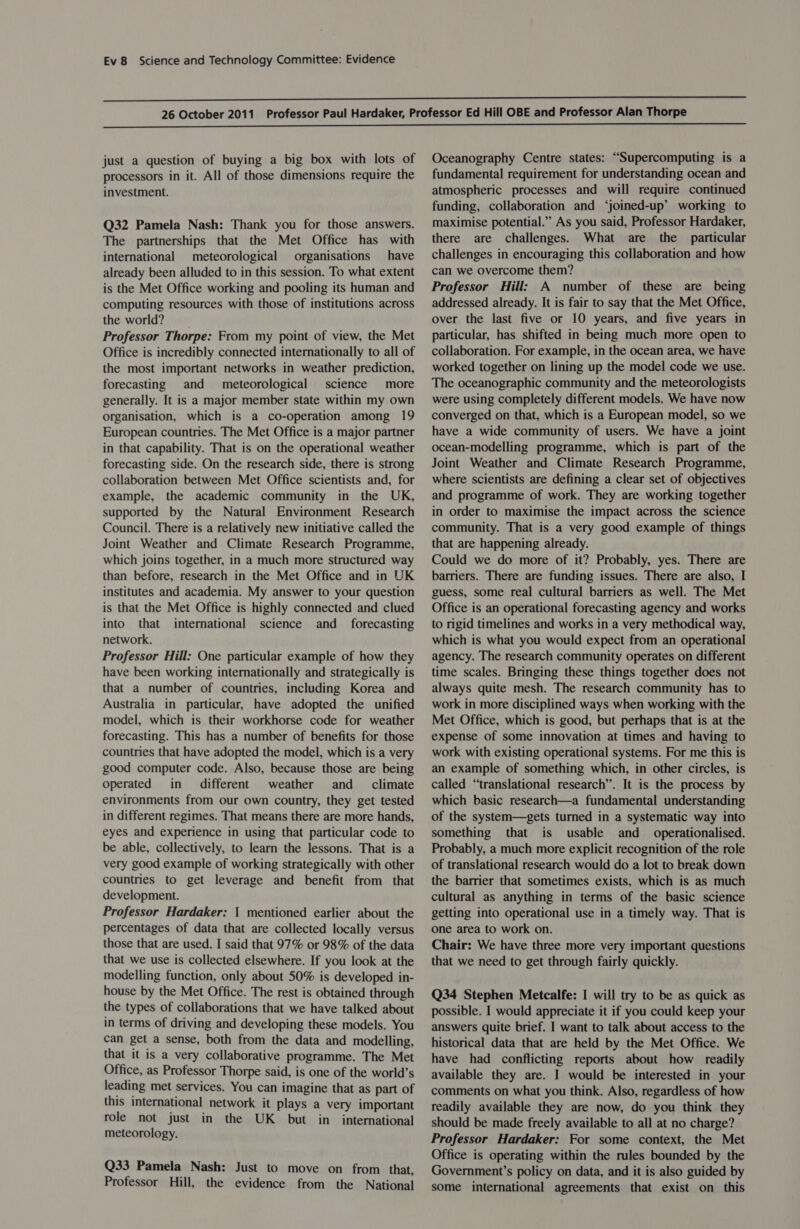 just a question of buying a big box with lots of processors in it. All of those dimensions require the investment. Q32 Pamela Nash: Thank you for those answers. The partnerships that the Met Office has with international meteorological organisations have already been alluded to in this session. To what extent is the Met Office working and pooling its human and computing resources with those of institutions across the world? Professor Thorpe: From my point of view, the Met Office is incredibly connected internationally to all of the most important networks in weather prediction, forecasting and meteorological science more generally. It is a major member state within my own organisation, which is a co-operation among 19 European countries. The Met Office is a major partner in that capability. That is on the operational weather forecasting side. On the research side, there is strong collaboration between Met Office scientists and, for example, the academic community in the UK, supported by the Natural Environment Research Council. There is a relatively new initiative called the Joint Weather and Climate Research Programme, which joins together, in a much more structured way than before, research in the Met Office and in UK institutes and academia. My answer to your question is that the Met Office is highly connected and clued into that international science and _ forecasting network. Professor Hill: One particular example of how they have been working internationally and strategically is that a number of countries, including Korea and Australia in particular, have adopted the unified model, which is their workhorse code for weather forecasting. This has a number of benefits for those countries that have adopted the model, which is a very good computer code. Also, because those are being operated in different weather and _ climate environments from our own country, they get tested in different regimes. That means there are more hands, eyes and experience in using that particular code to be able, collectively, to learn the lessons. That is a very good example of working strategically with other countries to get leverage and benefit from that development. Professor Hardaker: { mentioned earlier about the percentages of data that are collected locally versus those that are used. I said that 97% or 98% of the data that we use is collected elsewhere. If you look at the modelling function, only about 50% is developed in- house by the Met Office. The rest is obtained through the types of collaborations that we have talked about in terms of driving and developing these models. You can get a sense, both from the data and modelling, that it is a very collaborative programme. The Met Office, as Professor Thorpe said, is one of the world’s leading met services. You can imagine that as part of this international network it plays a very important role not just in the UK _ but in_ international meteorology. Q33 Pamela Nash: Just to move on from that, Professor Hill, the evidence from the National Oceanography Centre states: “Supercomputing is a fundamental requirement for understanding ocean and atmospheric processes and will require continued funding, collaboration and ‘joined-up’ working to maximise potential.” As you said, Professor Hardaker, there are challenges. What are the particular challenges in encouraging this collaboration and how can we overcome them? Professor Hill: A number of these are being addressed already. It is fair to say that the Met Office, over the last five or 10 years, and five years in particular, has shifted in being much more open to collaboration. For example, in the ocean area, we have worked together on lining up the model code we use. The oceanographic community and the meteorologists were using completely different models. We have now converged on that, which is a European model, so we have a wide community of users. We have a joint ocean-modelling programme, which is part of the Joint Weather and Climate Research Programme, where scientists are defining a clear set of objectives and programme of work. They are working together in order to maximise the impact across the science community. That is a very good example of things that are happening already. Could we do more of it? Probably, yes. There are barriers. There are funding issues. There are also, I guess, some real cultural barriers as well. The Met Office is an operational forecasting agency and works to rigid timelines and works in a very methodical way, which is what you would expect from an operational agency. The research community operates on different time scales. Bringing these things together does not always quite mesh. The research community has to work in more disciplined ways when working with the Met Office, which is good, but perhaps that is at the expense of some innovation at times and having to work with existing operational systems. For me this is an example of something which, in other circles, is called “translational research”. It is the process by which basic research—a fundamental understanding of the system—gets turned in a systematic way into something that is usable and_ operationalised. Probably, a much more explicit recognition of the role of translational research would do a lot to break down the barrier that sometimes exists, which is as much cultural as anything in terms of the basic science getting into operational use in a timely way. That is one area to work on. Chair: We have three more very important questions that we need to get through fairly quickly. Q34 Stephen Metcalfe: I will try to be as quick as possible. I would appreciate it if you could keep your answers quite brief. I want to talk about access to the historical data that are held by the Met Office. We have had conflicting reports about how readily available they are. I would be interested in your comments on what you think. Also, regardless of how readily available they are now, do you think they should be made freely available to all at no charge? Professor Hardaker: For some context, the Met Office is operating within the rules bounded by the Government’s policy on data, and it is also guided by some international agreements that exist on this