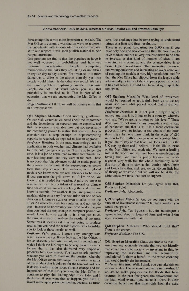 forecasting it becomes more important to explain. The Met Office is currently working on ways to represent the uncertainty with its longer-term seasonal forecasts. With our support, it will soon publish material to help people understand. One problem we find is that the populace at large is not well educated in probabilities and how you measure uncertainties. People completely misunderstand the risks they are taking or not taking in regular day-to-day events. For instance, it is more dangerous to drive to the airport than fly, yet most people would think it is the other way round. We have the same problem explaining weather forecasts. People do not understand when you say that probability is attached to it. That is part of the education that we are encouraging the Met Office to do. Roger Williams: I think we will be coming on to that in a few questions. Q56 Stephen Metcalfe: Good morning, gentlemen. On our visit yesterday we heard about the importance and the dependence on supercomputing capacity, and that the science is available now but not necessarily the computing power to realise that science. Do you consider that a step change in supercomputing capacity is required, as opposed to just an upgrade? Professor Hoskins: In the past, meteorology and its application in both weather and climate had available to it the cutting-edge computers. That is no longer the case. It is a job to argue that weather and climate are now less important than they were in the past. There is no doubt that big advances could be made, pushing the science to the limit, if the supercomputer power took that step change. For instance, with global models we know there are real advances to be made if you can take the grid down to 10 km or so. We know that is needed for weather. Again, we come to whether we can be confident of seasonal or climate time scales, if we are not resolving the scale that we know is essential for weather. If you are going to run models, either on a very fine resolution for one or two days on a kilometre scale or even smaller or on the 10 or 20 kilometre scale for centuries, and not just do one—because of uncertainty you need to do many— then you need the step change in computer power. We would know how to exploit it. It is not just to do the runs, it is also to analyse the results of the runs. Sometimes it seems as if it is just going to produce results, but you need the whole system, which enables you to look at those results as well. Professor Pyle: Again, | agree very strongly with what Brian is saying. If you look at the Met Office, it has an absolutely fantastic record, and is something of which I think the UK ought to be very proud. It seems to me that it has also delivered very important products for Government. You have to ask yourself whether you want to maintain the position whereby the Met Office covers that range of activities, in terms of the product that it delivers for the forecast and how it delivers information about climate change and the importance of that. Do you want the Met Office to continue to play that leading-edge role? I do, and I think that if you want that to happen, you have to invest in the appropriate computing, because, as Brian says, the challenge has become trying to understand things at a finer and finer resolution. There is no point forecasting for 5000 sites if you have only one grid box covering the UK. You have to have models that run at very fine resolution to be able to forecast at that kind of number of sites. I am speaking as a scientist, and the science drive is to those higher resolutions. The interesting science, interesting questions and interesting answers come out of running the models at very high resolution, and for that, the Met Office has slipped down the league table substantially in terms of the computer power to which it has had access. I would like to see it right up at the top again. Q57 Stephen Metcalfe: What level of investment would be required to get it right back up to the top again and over what period would that investment need to be? Professor Hoskins: It is not just a single slug of money and that is it. It has to be a strategy, whereby you say, “We’re going to keep to this level.” These days, you do not usually buy computers with a load of banknotes and that is it; it is a more continuous process. I have not looked at the details of the costs these days, but one must think in the order of £10 million to £20 million per year as an ongoing thing, if you are to stay at that level. As John said, it is the UK staying there and I believe it is the UK in terms of the Met Office and academia. We have a leading role in the world and we have been acknowledged as having that, and that is partly because we work together very well, but the whole community needs this sort of thing to stay at that cutting edge. Japan and Korea have this, and, yes, we can do our little bits of theory or whatever, but we will not be at the top table unless we have that sort of support. Q58 Stephen Metcalfe: Do you agree with that, Professor Pyle? Professor Pyle: Absolutely. Q59 Stephen Metcalfe: And do you agree with the amount of investment required? Is that a number you would recognise? Professor Pyle: Yes, 1 guess it is. John Beddington’s report talked about a factor of four, and what Brian says is consistent with that. Q60 Stephen Metcalfe: Who should fund that? There’s the crunch. Professor Hoskins: The UK. Q61 Stephen Metcalfe: Okay. As simple as that. Are there any economic benefits that you can identify that come back into society by investing in this, by improving the resolution and the accuracy of predictions? Is there a benefit to the wider economy that would justify the investment? Professor Hoskins: Well, | think you can take this on various scales. I have mentioned extreme weather. If we are to make progress on the floods that have occurred in the past few years, the snowstorms and the high wind events—you name it—there is clear economic benefit on that time scale from the extra