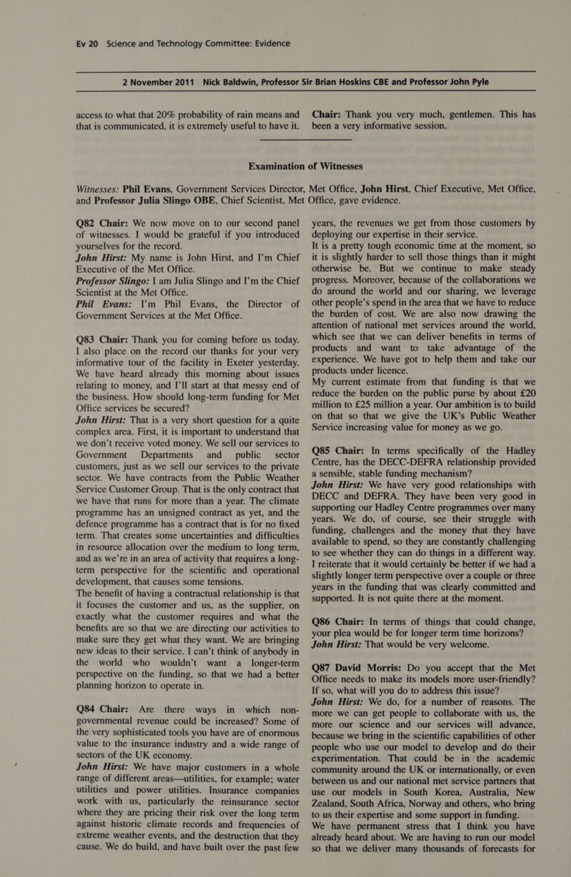   access to what that 20% probability of rain means and that is communicated, it is extremely useful to have it. Chair: Thank you very much, gentlemen. This has been a very informative session. Q82 Chair: We now move on to our second panel of witnesses. I would be grateful if you introduced yourselves for the record. John Hirst: My name is John Hirst, and I’m Chief Executive of the Met Office. Professor Slingo: | am Julia Slingo and I’m the Chief Scientist at the Met Office. Phil Evans: Ym Phil Evans, the Director of Government Services at the Met Office. Q83 Chair: Thank you for coming before us today. I also place on the record our thanks for your very informative tour of the facility in Exeter yesterday. We have heard already this morning about issues relating to money, and I'll start at that messy end of the business. How should long-term funding for Met Office services be secured? John Hirst: That is a very short question for a quite complex area. First, it is important to understand that we don’t receive voted money. We sell our services to Government Departments and _ public _ sector customers, just as we sell our services to the private sector. We have contracts from the Public Weather Service Customer Group. That is the only contract that we have that runs for more than a year. The climate programme has an unsigned contract as yet, and the defence programme has a contract that is for no fixed term. That creates some uncertainties and difficulties in resource allocation over the medium to long term, and as we’re in an area of activity that requires a long- term perspective for the scientific and operational development, that causes some tensions. The benefit of having a contractual relationship is that it focuses the customer and us, as the supplier, on exactly what the customer requires and what the benefits are so that we are directing our activities to make sure they get what they want. We are bringing new ideas to their service. I can’t think of anybody in the world who wouldn’t want a_ longer-term perspective on the funding, so that we had a better planning horizon to operate in. Q84 Chair: Are there ways in which non- governmental revenue could be increased? Some of the very sophisticated tools you have are of enormous value to the insurance industry and a wide range of sectors of the UK economy. John Hirst: We have major customers in a whole range of different areas—utilities, for example; water utilities and power utilities. Insurance companies work with us, particularly the reinsurance sector where they are pricing their risk over the long term against historic climate records and frequencies of extreme weather events, and the destruction that they cause. We do build, and have built over the past few years, the revenues we get from those customers by deploying our expertise in their service. It is a pretty tough economic time at the moment, so it is slightly harder to sell those things than it might otherwise be. But we continue to make steady progress. Moreover, because of the collaborations we do around the world and our sharing, we leverage other people’s spend in the area that we have to reduce the burden of cost. We are also now drawing the attention of national met services around the world, which see that we can deliver benefits in terms of products and want to take advantage of the experience. We have got to help them and take our products under licence. My current estimate from that funding is that we reduce the burden on the public purse by about £20 million to £25 million a year. Our ambition is to build on that so that we give the UK’s Public Weather Service increasing value for money as we go. Q85 Chair: In terms specifically of the Hadley Centre, has the DECC-DEFRA relationship provided a sensible, stable funding mechanism? John Hirst: We have very good relationships with DECC and DEFRA. They have been very good in supporting our Hadley Centre programmes over many years. We do, of course, see their struggle with funding, challenges and the money that they have available to spend, so they are constantly challenging to see whether they can do things in a different way. I reiterate that it would certainly be better if we had a slightly longer term perspective over a couple or three years in the funding that was clearly committed and supported. It is not quite there at the moment. Q86 Chair: In terms of things that could change, your plea would be for longer term time horizons? John Hirst: That would be very welcome. Q87 David Morris: Do you accept that the Met Office needs to make its models more user-friendly? If so, what will you do to address this issue? John Hirst: We do, for a number of reasons. The more we can get people to collaborate with us, the more our science and our services will advance, because we bring in the scientific capabilities of other people who use our model to develop and do their experimentation. That could be in the academic community around the UK or internationally, or even between us and our national met service partners that use our models in South Korea, Australia, New Zealand, South Africa, Norway and others, who bring to us their expertise and some support in funding. We have permanent stress that I think you have already heard about. We are having to run our model so that we deliver many thousands of forecasts for