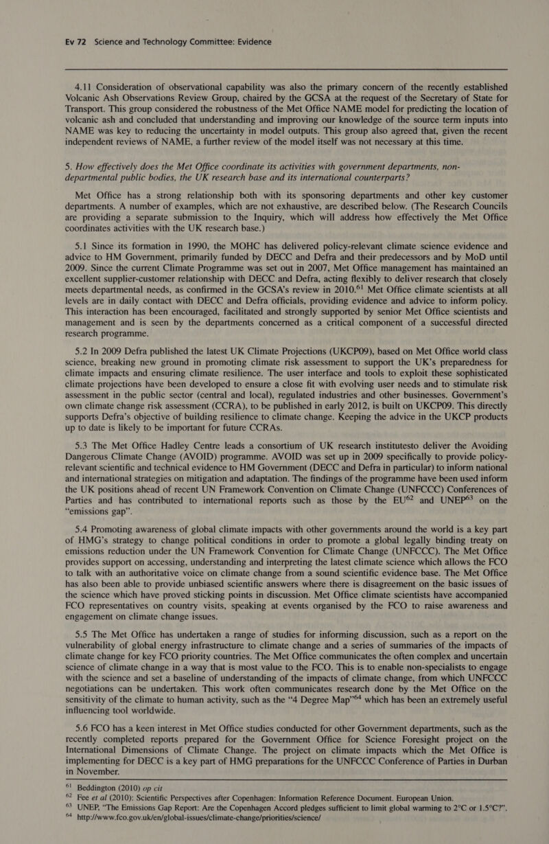 4.11 Consideration of observational capability was also the primary concern of the recently established Volcanic Ash Observations Review Group, chaired by the GCSA at the request of the Secretary of State for Transport. This group considered the robustness of the Met Office NAME model for predicting the location of volcanic ash and concluded that understanding and improving our knowledge of the source term inputs into NAME was key to reducing the uncertainty in model outputs. This group also agreed that, given the recent independent reviews of NAME, a further review of the model itself was not necessary at this time. 5. How effectively does the Met Office coordinate its activities with government departments, non- departmental public bodies, the UK research base and its international counterparts ? Met Office has a strong relationship both with its sponsoring departments and other key customer departments. A number of examples, which are not exhaustive, are described below. (The Research Councils are providing a separate submission to the Inquiry, which will address how effectively the Met Office coordinates activities with the UK research base.) 5.1 Since its formation in 1990, the MOHC has delivered policy-relevant climate science evidence and advice to HM Government, primarily funded by DECC and Defra and their predecessors and by MoD until 2009. Since the current Climate Programme was set out in 2007, Met Office management has maintained an excellent supplier-customer relationship with DECC and Defra, acting flexibly to deliver research that closely meets departmental needs, as confirmed in the GCSA’s review in 2010.°' Met Office climate scientists at all levels are in daily contact with DECC and Defra officials, providing evidence and advice to inform policy. This interaction has been encouraged, facilitated and strongly supported by senior Met Office scientists and management and is seen by the departments concerned as a critical component of a successful directed research programme. 5.2 In 2009 Defra published the latest UK Climate Projections (UKCPO09), based on Met Office world class science, breaking new ground in promoting climate risk assessment to support the UK’s preparedness for climate impacts and ensuring climate resilience. The user interface and tools to exploit these sophisticated climate projections have been developed to ensure a close fit with evolving user needs and to stimulate risk assessment in the public sector (central and local), regulated industries and other businesses. Government’s own climate change risk assessment (CCRA), to be published in early 2012, is built on UKCPO9. This directly supports Defra’s objective of building resilience to climate change. Keeping the advice in the UKCP products up to date is likely to be important for future CCRAs. 5.3 The Met Office Hadley Centre leads a consortium of UK research institutesto deliver the Avoiding Dangerous Climate Change (AVOID) programme. AVOID was set up in 2009 specifically to provide policy- relevant scientific and technical evidence to HM Government (DECC and Defra in particular) to inform national and international strategies on mitigation and adaptation. The findings of the programme have been used inform the UK positions ahead of recent UN Framework Convention on Climate Change (UNFCCC) Conferences of Parties and has contributed to international reports such as those by the EU®* and UNEP® on the “emissions gap”. 5.4 Promoting awareness of global climate impacts with other governments around the world is a key part of HMG’s strategy to change political conditions in order to promote a global legally binding treaty on emissions reduction under the UN Framework Convention for Climate Change (UNFCCC). The Met Office provides support on accessing, understanding and interpreting the latest climate science which allows the FCO to talk with an authoritative voice on climate change from a sound scientific evidence base. The Met Office has also been able to provide unbiased scientific answers where there is disagreement on the basic issues of the science which have proved sticking points in discussion. Met Office climate scientists have accompanied FCO representatives on country visits, speaking at events organised by the FCO to raise awareness and engagement on climate change issues. 5.5 The Met Office has undertaken a range of studies for informing discussion, such as a report on the vulnerability of global energy infrastructure to climate change and a series of summaries of the impacts of climate change for key FCO priority countries. The Met Office communicates the often complex and uncertain science of climate change in a way that is most value to the FCO. This is to enable non-specialists to engage with the science and set a baseline of understanding of the impacts of climate change, from which UNFCCC negotiations can be undertaken. This work often communicates research done by the Met Office on the sensitivity of the climate to human activity, such as the “4 Degree Map”®* which has been an extremely useful influencing tool worldwide. 5.6 FCO has a keen interest in Met Office studies conducted for other Government departments, such as the recently completed reports prepared for the Government Office for Science Foresight project on the International Dimensions of Climate Change. The project on climate impacts which the Met Office is implementing for DECC is a key part of HMG preparations for the UNFCCC Conference of Parties in Durban in November. °! Beddington (2010) op cit ®? Fee et al (2010): Scientific Perspectives after Copenhagen: Information Reference Document. European Union. 3 UNEP, “The Emissions Gap Report: Are the Copenhagen Accord pledges sufficient to limit global warming to 2°C or 1.5°C?”. ®4 http://www.fco.gov.uk/en/global-issues/climate-change/priorities/science/