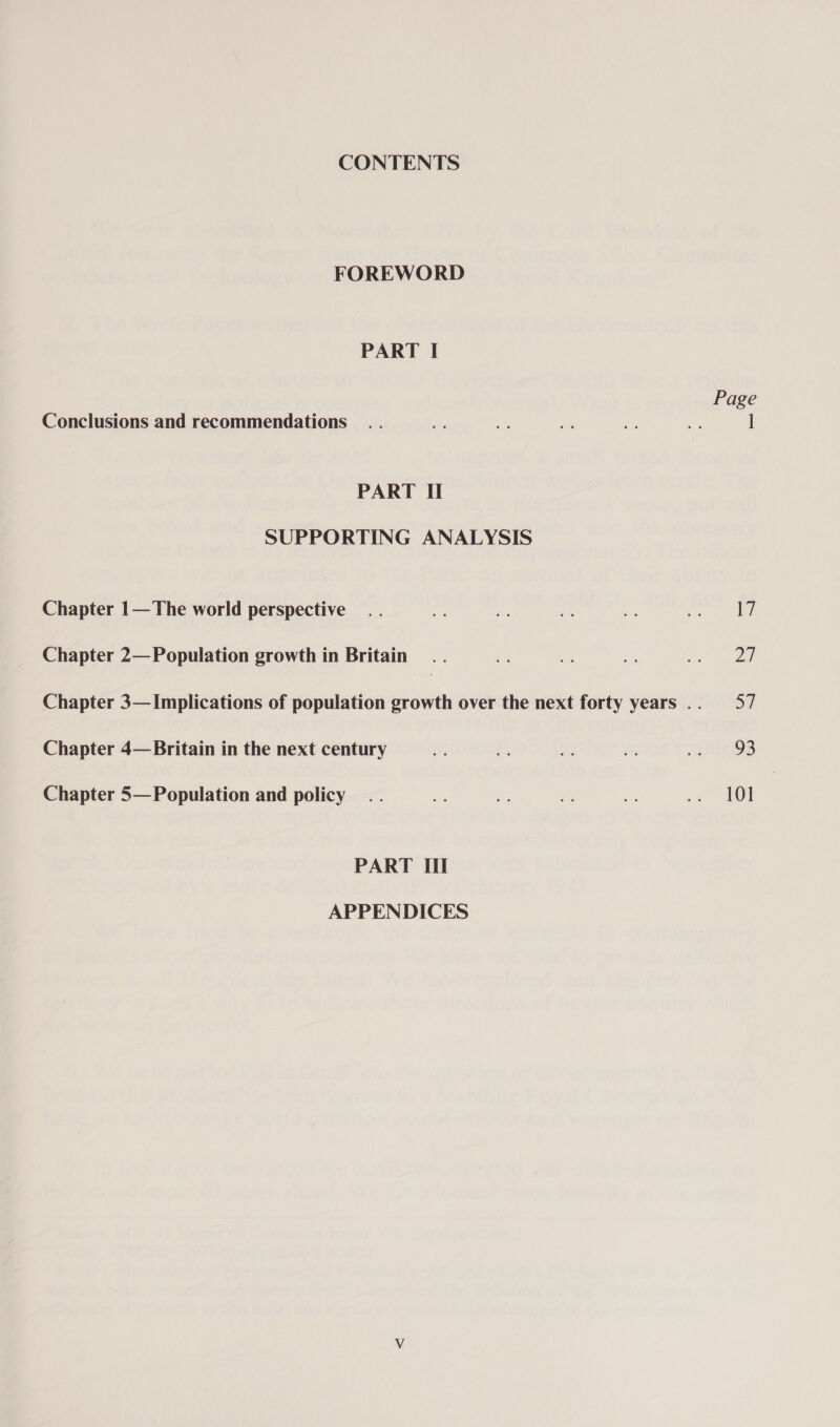 CONTENTS FOREWORD PART I Page Conclusions and recommendations .. - oe Ae a as | PART II SUPPORTING ANALYSIS Chapter 1—The world perspective .. et yh be ap pee 1) Chapter 2— Population growth in Britain .. ie i es ey) Chapter 3— Implications of population growth over the next forty years .. 57 Chapter 4— Britain in the next century wn ai: a , a BrtDD: Chapter 5— Population and policy .. a) se He as ae) | PART Il APPENDICES