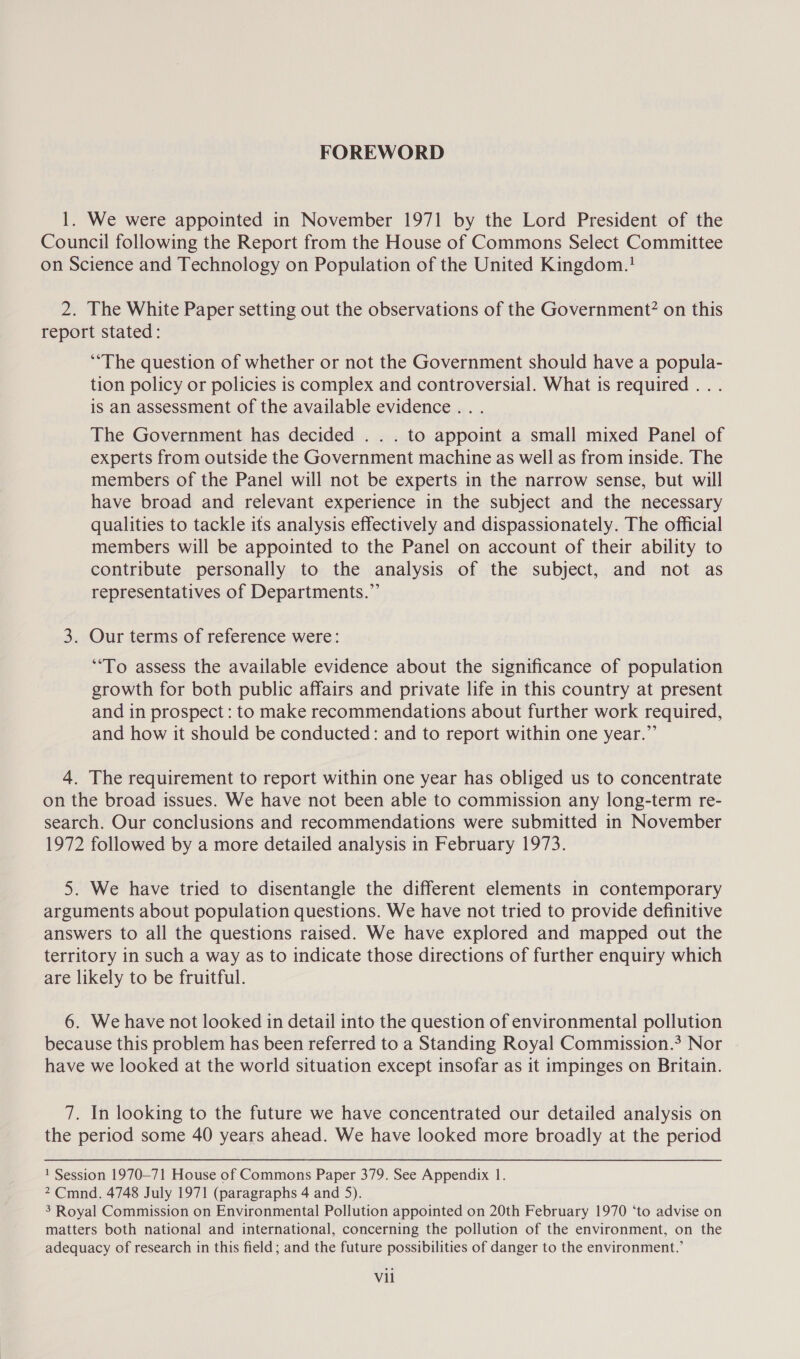 FOREWORD 1. We were appointed in November 1971 by the Lord President of the Council following the Report from the House of Commons Select Committee on Science and Technology on Population of the United Kingdom.! 2. The White Paper setting out the observations of the Government? on this report stated: “The question of whether or not the Government should have a popula- tion policy or policies is complex and controversial. What is required . . . is an assessment of the available evidence... The Government has decided . . . to appoint a small mixed Panel of experts from outside the Government machine as well as from inside. The members of the Panel will not be experts in the narrow sense, but will have broad and relevant experience in the subject and the necessary qualities to tackle its analysis effectively and dispassionately. The official members will be appointed to the Panel on account of their ability to contribute personally to the analysis of the subject, and not as representatives of Departments.”’ 3. Our terms of reference were: “To assess the available evidence about the significance of population growth for both public affairs and private life in this country at present and in prospect: to make recommendations about further work required, and how it should be conducted: and to report within one year.” 4. The requirement to report within one year has obliged us to concentrate on the broad issues. We have not been able to commission any long-term re- search. Our conclusions and recommendations were submitted in November 1972 followed by a more detailed analysis in February 1973. 5. We have tried to disentangle the different elements in contemporary arguments about population questions. We have not tried to provide definitive answers to all the questions raised. We have explored and mapped out the territory in such a way as to indicate those directions of further enquiry which are likely to be fruitful. 6. We have not looked in detail into the question of environmental pollution because this problem has been referred to a Standing Royal Commission.? Nor have we looked at the world situation except insofar as it impinges on Britain. 7. In looking to the future we have concentrated our detailed analysis on the period some 40 years ahead. We have looked more broadly at the period 1 Session 1970-71 House of Commons Paper 379. See Appendix 1. 2 Cmnd. 4748 July 1971 (paragraphs 4 and 5). 3 Royal Commission on Environmental Pollution appointed on 20th February 1970 ‘to advise on matters both national and international, concerning the pollution of the environment, on the adequacy of research in this field; and the future possibilities of danger to the environment.’