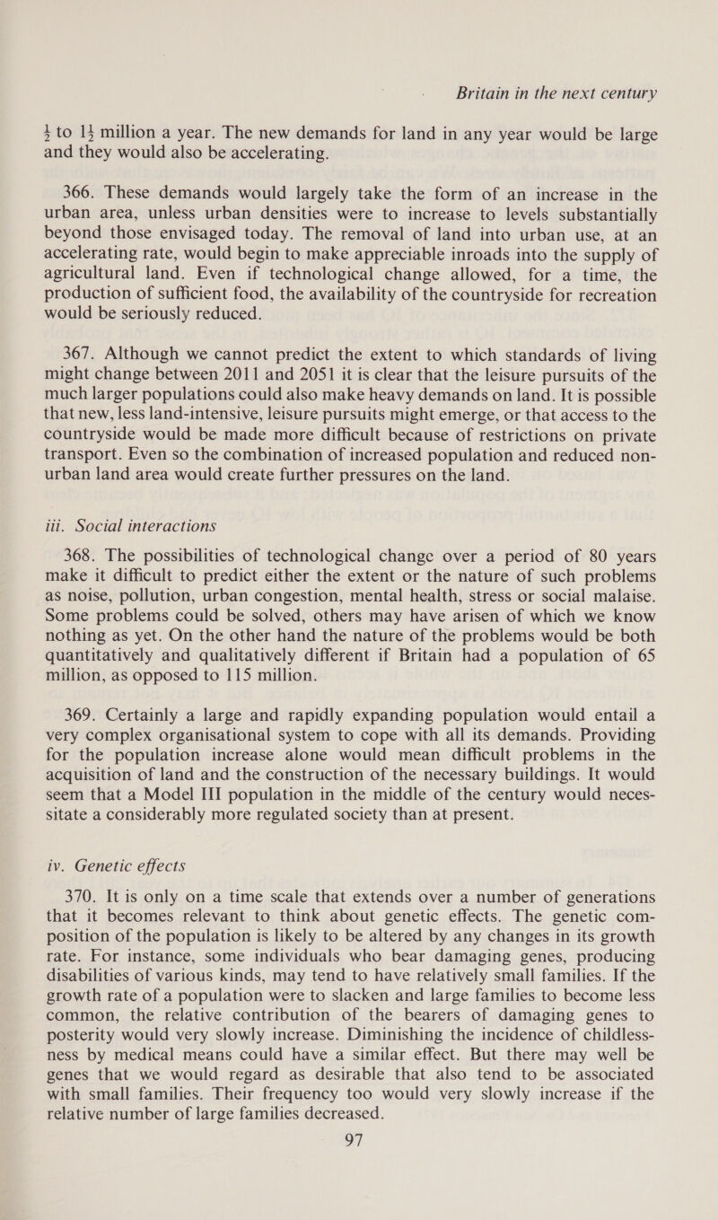 5 to 15 million a year. The new demands for land in any year would be large and they would also be accelerating. 366. These demands would largely take the form of an increase in the urban area, unless urban densities were to increase to levels substantially beyond those envisaged today. The removal of land into urban use, at an accelerating rate, would begin to make appreciable inroads into the supply of agricultural land. Even if technological change allowed, for a time, the production of sufficient food, the availability of the countryside for recreation would be seriously reduced. 367. Although we cannot predict the extent to which standards of living might change between 2011 and 2051 it is clear that the leisure pursuits of the much larger populations could also make heavy demands on land. It is possible that new, less land-intensive, leisure pursuits might emerge, or that access to the countryside would be made more difficult because of restrictions on private transport. Even so the combination of increased population and reduced non- urban land area would create further pressures on the land. ii. Social interactions 368. The possibilities of technological change over a period of 80 years make it difficult to predict either the extent or the nature of such problems as noise, pollution, urban congestion, mental health, stress or social malaise. Some problems could be solved, others may have arisen of which we know nothing as yet. On the other hand the nature of the problems would be both quantitatively and qualitatively different if Britain had a population of 65 million, as opposed to 115 million. 369. Certainly a large and rapidly expanding population would entail a very complex organisational system to cope with all its demands. Providing for the population increase alone would mean difficult problems in the acquisition of land and the construction of the necessary buildings. It would seem that a Model III population in the middle of the century would neces- sitate a considerably more regulated society than at present. iv. Genetic effects 370. It is only on a time scale that extends over a number of generations that it becomes relevant to think about genetic effects. The genetic com- position of the population is likely to be altered by any changes in its growth rate. For instance, some individuals who bear damaging genes, producing disabilities of various kinds, may tend to have relatively small families. If the growth rate of a population were to slacken and large families to become less common, the relative contribution of the bearers of damaging genes to posterity would very slowly increase. Diminishing the incidence of childless- ness by medical means could have a similar effect. But there may well be genes that we would regard as desirable that also tend to be associated with small families. Their frequency too would very slowly increase if the relative number of large families decreased. gh