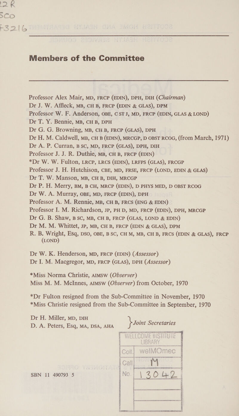 Members of the Committee Professor Alex Mair, MD, FRCP (EDIN), DPH, DIH (Chairman) Dr J. W. Affleck, MB, CH B, FRCP (EDIN &amp; GLAS), DPM Professor W. F. Anderson, OBE, CSTJ, MD, FRCP (EDIN, GLAS &amp; LOND) Dr T. Y. Bennie, MB, CH B, DPH Dr G. G. Browning, MB, CH B, FRCP (GLAS), DPH Dr H. M. Caldwell, MB, CH B (EDIN), MRCGP, D OBST RCOG, (from March, 1971) Dr A. P. Curran, B SC, MD, FRCP (GLAS), DPH, DIH Professor J. J. R. Duthie, MB, CH B, FRCP (EDIN) *Dr W. W. Fulton, LRCP, LRCS (EDIN), LRFPS (GLAS), FRCGP Professor J. H. Hutchison, CBE, MD, FRSE, FRCP (LOND, EDIN &amp; GLAS) Dr T. W. Manson, MB, CH B, DIH, MRCGP Dr P. H. Merry, BM, B CH, MRCP (EDIN), D PHYS MED, D OBST RCOG Dr W. A. Murray, OBE, MD, FRCP (EDIN), DPH Professor A. M. Rennie, MB, CH B, FRCS (ENG &amp; EDIN) Professor I. M. Richardson, Jp, PH D, MD, FRCP (EDIN), DPH, MRCGP Dr G. B. Shaw, BSC, MB, CH B, FRCP (GLAS, LOND &amp; EDIN) Dr M. M. Whittet, JP, MB, CH B, FRCP (EDIN &amp; GLAS), DPM R. B. Wright, Esq, DSO, OBE, B SC, CH M, MB, CH B, FRCS (EDIN &amp; GLAS), FRCP (LOND) Dr W. K. Henderson, MD, FRCP (EDIN) (Assessor) Dr I. M. Macgregor, MD, FRCP (GLAS), DPH (Assessor) *Miss Norma Christie, AIMSW (Observer) Miss M. M. McInnes, aimsw (Observer) from October, 1970 *Dr Fulton resigned from the Sub-Committee in November, 1970 *Miss Christie resigned from the Sub-Committee in September, 1970 Dr H. Miller, Mp, DIH ; Joint Secretaries D. A. Peters, Esq, MA, DSA, AHA F | tJ ey « i ; i tae SESS  ; na? f SAS i Q SBN 11 490793 5 |No.j | 2 O ly 2.  7) i 3] &amp; BS REO ovine peoR EES 4 i 1 Q ; i i &amp; —————EEE | a i i B { # ie b] 4 i Fran ree ec RIO ARERTSSES cece o q q q i TRS IDS LET LSE ET ETN TET TY man,