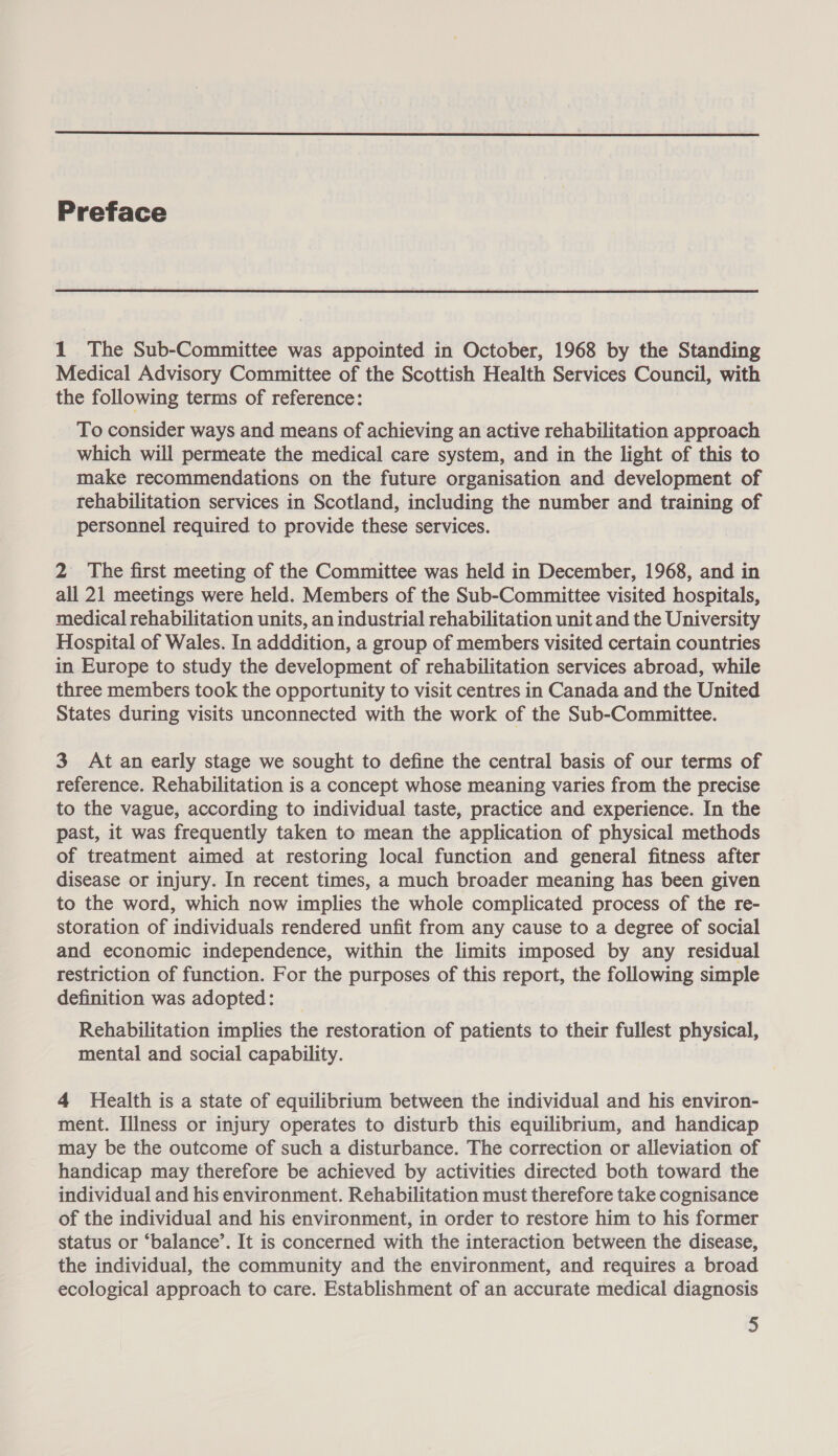  Preface 1 The Sub-Committee was appointed in October, 1968 by the Standing Medical Advisory Committee of the Scottish Health Services Council, with the following terms of reference: To consider ways and means of achieving an active rehabilitation approach which will permeate the medical care system, and in the light of this to make recommendations on the future organisation and development of rehabilitation services in Scotland, including the number and training of personnel required to provide these services. 2 The first meeting of the Committee was held in December, 1968, and in all 21 meetings were held. Members of the Sub-Committee visited hospitals, medical rehabilitation units, an industrial rehabilitation unit and the University Hospital of Wales. In adddition, a group of members visited certain countries in Europe to study the development of rehabilitation services abroad, while three members took the opportunity to visit centres in Canada and the United States during visits unconnected with the work of the Sub-Committee. 3 At an early stage we sought to define the central basis of our terms of reference. Rehabilitation is a concept whose meaning varies from the precise to the vague, according to individual taste, practice and experience. In the past, it was frequently taken to mean the application of physical methods of treatment aimed at restoring local function and general fitness after disease or injury. In recent times, a much broader meaning has been given to the word, which now implies the whole complicated process of the re- storation of individuals rendered unfit from any cause to a degree of social and economic independence, within the limits imposed by any residual restriction of function. For the purposes of this report, the following simple definition was adopted: Rehabilitation implies the restoration of patients to their fullest physical, mental and social capability. 4 Health is a state of equilibrium between the individual and his environ- ment. Illness or injury operates to disturb this equilibrium, and handicap may be the outcome of such a disturbance. The correction or alleviation of handicap may therefore be achieved by activities directed both toward the individual and his environment. Rehabilitation must therefore take cognisance of the individual and his environment, in order to restore him to his former status or ‘balance’. It is concerned with the interaction between the disease, the individual, the community and the environment, and requires a broad ecological approach to care. Establishment of an accurate medical diagnosis