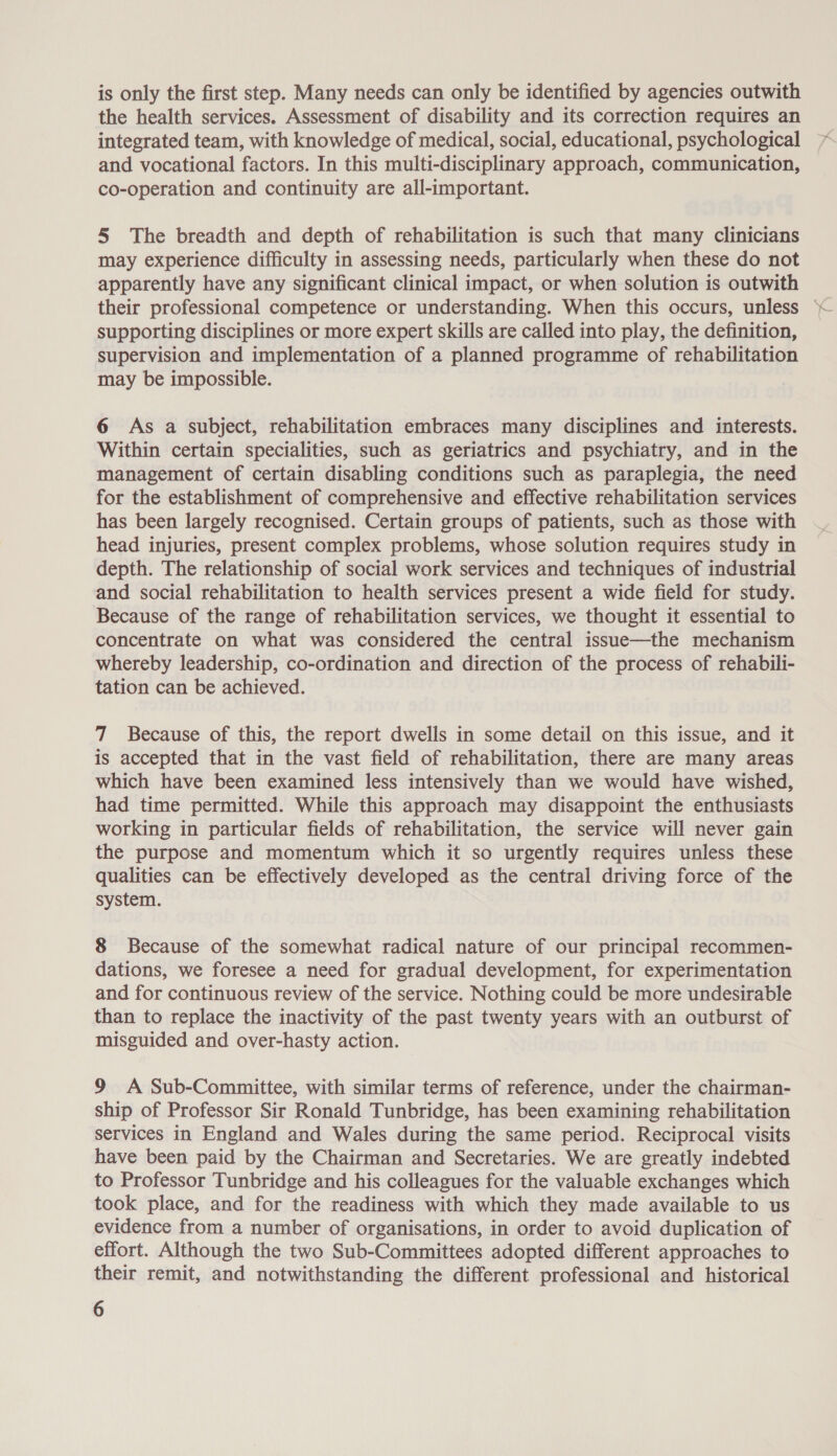 is only the first step. Many needs can only be identified by agencies outwith the health services. Assessment of disability and its correction requires an integrated team, with knowledge of medical, social, educational, psychological and vocational factors. In this multi-disciplinary approach, communication, co-operation and continuity are all-important. 5 The breadth and depth of rehabilitation is such that many clinicians may experience difficulty in assessing needs, particularly when these do not apparently have any significant clinical impact, or when solution is outwith their professional competence or understanding. When this occurs, unless supporting disciplines or more expert skills are called into play, the definition, supervision and implementation of a planned programme of rehabilitation may be impossible. 6 As a subject, rehabilitation embraces many disciplines and interests. Within certain specialities, such as geriatrics and psychiatry, and in the management of certain disabling conditions such as paraplegia, the need for the establishment of comprehensive and effective rehabilitation services has been largely recognised. Certain groups of patients, such as those with head injuries, present complex problems, whose solution requires study in depth. The relationship of social work services and techniques of industrial and social rehabilitation to health services present a wide field for study. Because of the range of rehabilitation services, we thought it essential to concentrate on what was considered the central issue—the mechanism whereby leadership, co-ordination and direction of the process of rehabili- tation can be achieved. 7 Because of this, the report dwells in some detail on this issue, and it is accepted that in the vast field of rehabilitation, there are many areas which have been examined less intensively than we would have wished, had time permitted. While this approach may disappoint the enthusiasts working in particular fields of rehabilitation, the service will never gain the purpose and momentum which it so urgently requires unless these qualities can be effectively developed as the central driving force of the system. 8 Because of the somewhat radical nature of our principal recommen- dations, we foresee a need for gradual development, for experimentation and for continuous review of the service. Nothing could be more undesirable than to replace the inactivity of the past twenty years with an outburst of misguided and over-hasty action. 9 A Sub-Committee, with similar terms of reference, under the chairman- ship of Professor Sir Ronald Tunbridge, has been examining rehabilitation services in England and Wales during the same period. Reciprocal visits have been paid by the Chairman and Secretaries. We are greatly indebted to Professor Tunbridge and his colleagues for the valuable exchanges which took place, and for the readiness with which they made available to us evidence from a number of organisations, in order to avoid duplication of effort. Although the two Sub-Committees adopted different approaches to their remit, and notwithstanding the different professional and historical