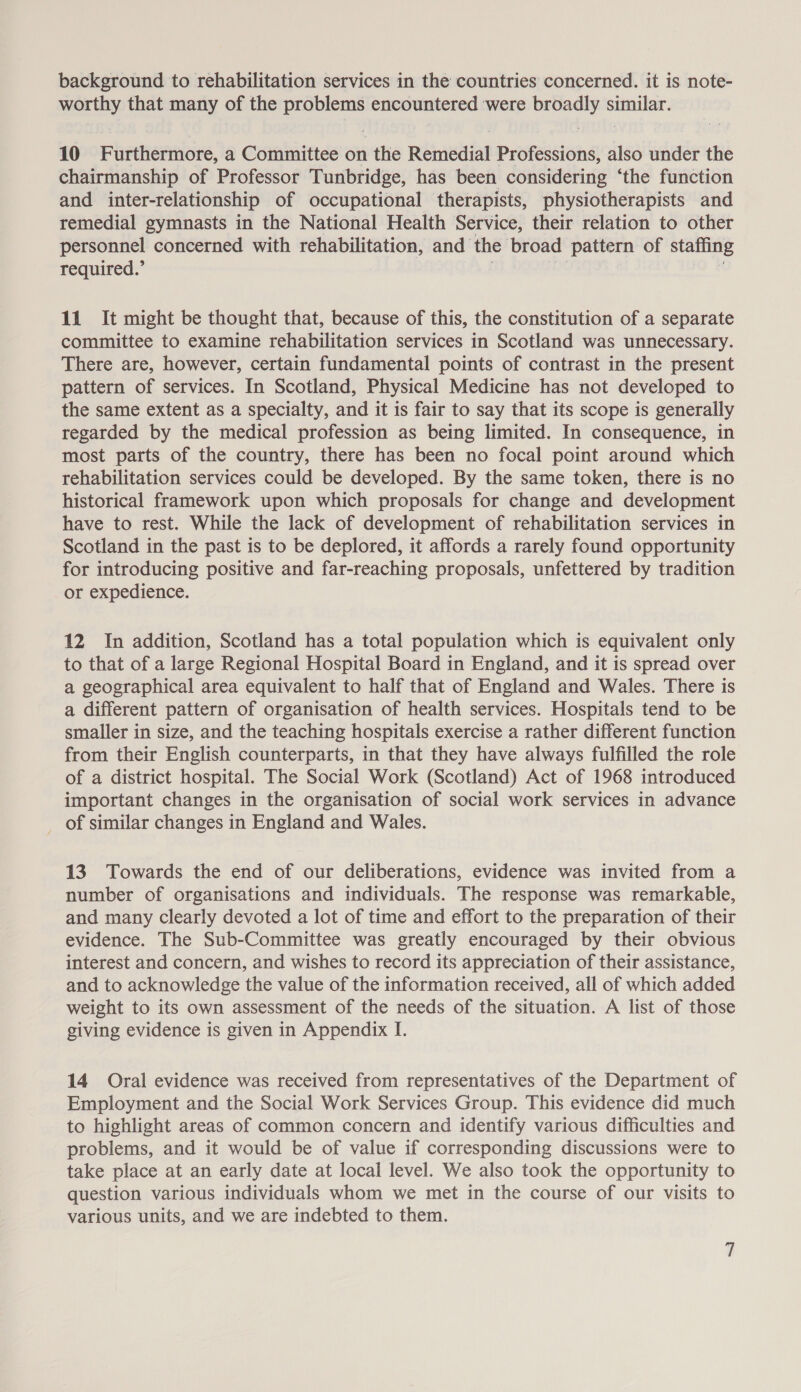 background to rehabilitation services in the countries concerned. it is note- worthy that many of the problems encountered were broadly similar. 10 Furthermore, a Committee on the Remedial Professions, also under the chairmanship of Professor Tunbridge, has been considering ‘the function and inter-relationship of occupational therapists, physiotherapists and remedial gymnasts in the National Health Service, their relation to other personnel concerned with rehabilitation, and the broad pattern of staffing required.’ ak i. oO i 11 It might be thought that, because of this, the constitution of a separate committee to examine rehabilitation services in Scotland was unnecessary. There are, however, certain fundamental points of contrast in the present pattern of services. In Scotland, Physical Medicine has not developed to the same extent as a specialty, and it is fair to say that its scope is generally regarded by the medical profession as being limited. In consequence, in most parts of the country, there has been no focal point around which rehabilitation services could be developed. By the same token, there is no historical framework upon which proposals for change and development have to rest. While the lack of development of rehabilitation services in Scotland in the past is to be deplored, it affords a rarely found opportunity for introducing positive and far-reaching proposals, unfettered by tradition or expedience. 12 In addition, Scotland has a total population which is equivalent only to that of a large Regional Hospital Board in England, and it is spread over a geographical area equivalent to half that of England and Wales. There is a different pattern of organisation of health services. Hospitals tend to be smaller in size, and the teaching hospitals exercise a rather different function from their English counterparts, in that they have always fulfilled the role of a district hospital. The Social Work (Scotland) Act of 1968 introduced important changes in the organisation of social work services in advance _ of similar changes in England and Wales. 13. Towards the end of our deliberations, evidence was invited from a number of organisations and individuals. The response was remarkable, and many clearly devoted a lot of time and effort to the preparation of their evidence. The Sub-Committee was greatly encouraged by their obvious interest and concern, and wishes to record its appreciation of their assistance, and to acknowledge the value of the information received, all of which added weight to its own assessment of the needs of the situation. A list of those giving evidence is given in Appendix I. 14 Oral evidence was received from representatives of the Department of Employment and the Social Work Services Group. This evidence did much to highlight areas of common concern and identify various difficulties and problems, and it would be of value if corresponding discussions were to take place at an early date at local level. We also took the opportunity to question various individuals whom we met in the course of our visits to various units, and we are indebted to them.