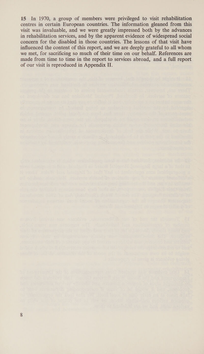 15 In 1970, a group of members were privileged to visit rehabilitation centres in certain European countries. The information gleaned from this visit was invaluable, and we were greatly impressed both by the advances in rehabilitation services, and by the apparent evidence of widespread social concern for the disabled in those countries. The lessons of that visit have influenced the content of this report, and we are deeply grateful to all whom we met, for sacrificing so much of their time on our behalf. References are made from time to time in the report to services abroad, and a full report of our visit is reproduced in Appendix II.