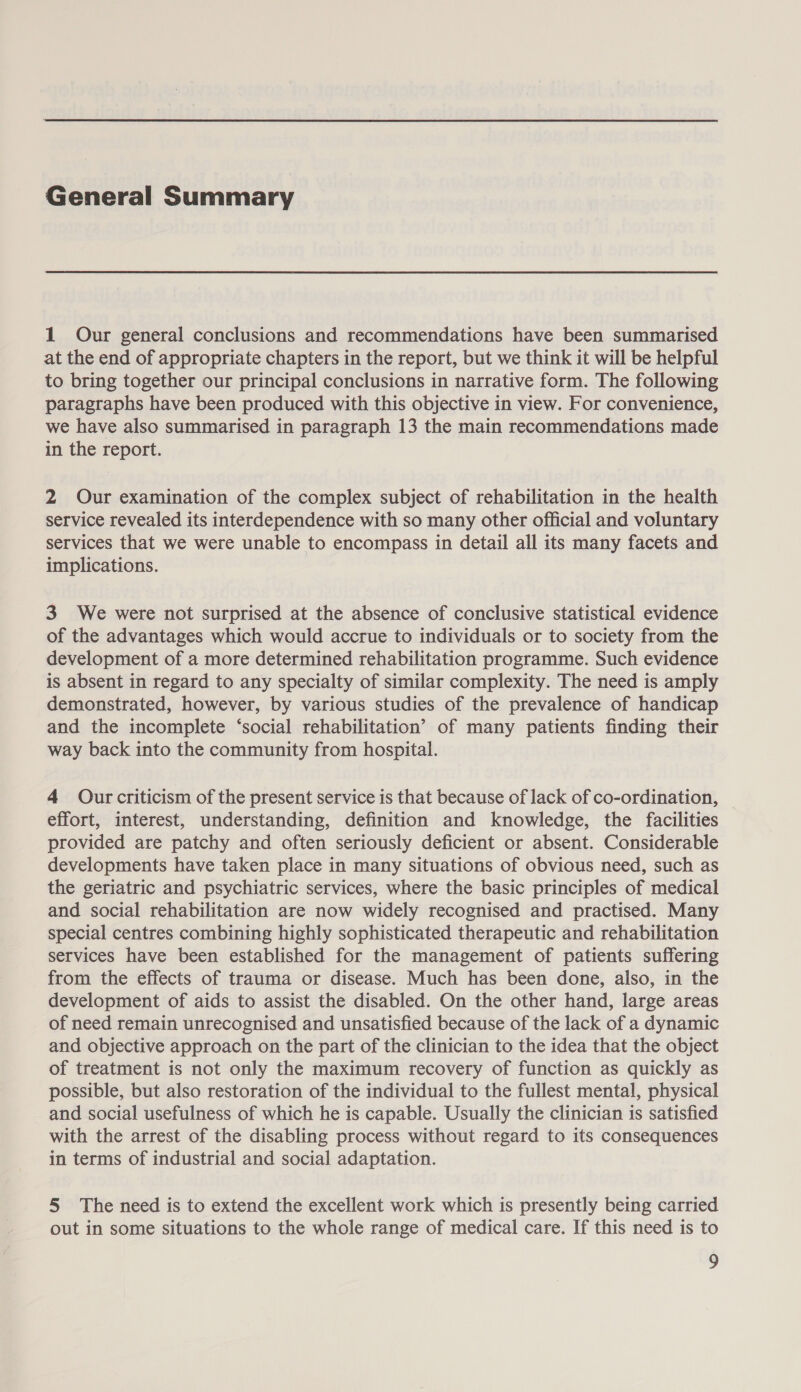 General Summary 1 Our general conclusions and recommendations have been summarised at the end of appropriate chapters in the report, but we think it will be helpful to bring together our principal conclusions in narrative form. The following paragraphs have been produced with this objective in view. For convenience, we have also summarised in paragraph 13 the main recommendations made in the report. 2 Our examination of the complex subject of rehabilitation in the health service revealed its interdependence with so many other official and voluntary services that we were unable to encompass in detail all its many facets and implications. 3 We were not surprised at the absence of conclusive statistical evidence of the advantages which would accrue to individuals or to society from the development of a more determined rehabilitation programme. Such evidence is absent in regard to any specialty of similar complexity. The need is amply demonstrated, however, by various studies of the prevalence of handicap and the incomplete ‘social rehabilitation’ of many patients finding their way back into the community from hospital. 4 Our criticism of the present service is that because of lack of co-ordination, effort, interest, understanding, definition and knowledge, the facilities provided are patchy and often seriously deficient or absent. Considerable developments have taken place in many situations of obvious need, such as the geriatric and psychiatric services, where the basic principles of medical and social rehabilitation are now widely recognised and practised. Many special centres combining highly sophisticated therapeutic and rehabilitation services have been established for the management of patients suffering from the effects of trauma or disease. Much has been done, also, in the development of aids to assist the disabled. On the other hand, large areas of need remain unrecognised and unsatisfied because of the lack of a dynamic and objective approach on the part of the clinician to the idea that the object of treatment is not only the maximum recovery of function as quickly as possible, but also restoration of the individual to the fullest mental, physical and social usefulness of which he is capable. Usually the clinician is satisfied with the arrest of the disabling process without regard to its consequences in terms of industrial and social adaptation. 5 The need is to extend the excellent work which is presently being carried out in some situations to the whole range of medical care. If this need is to