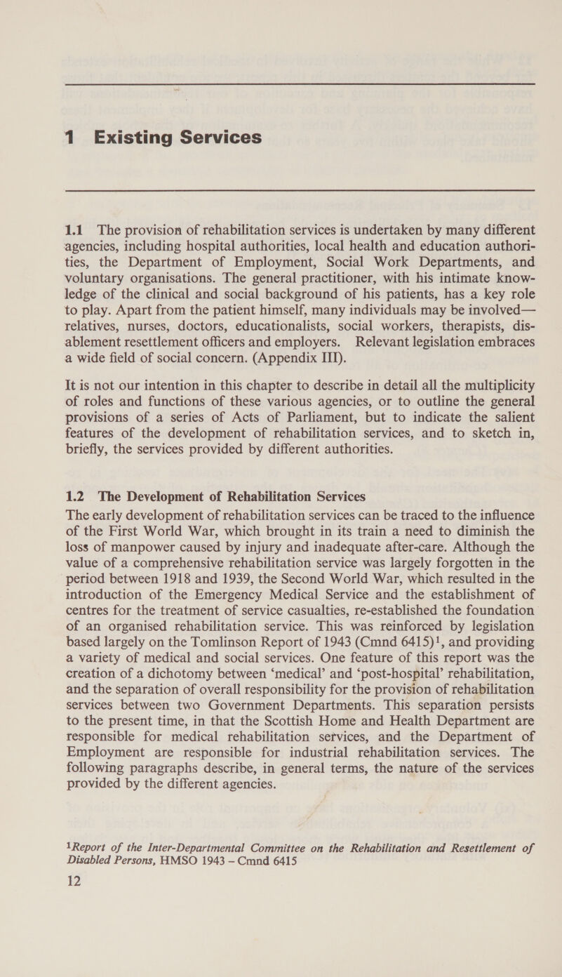 1 Existing Services 1.1 The provision of rehabilitation services is undertaken by many different agencies, including hospital authorities, local health and education authori- ties, the Department of Employment, Social Work Departments, and voluntary organisations. The general practitioner, with his intimate know- ledge of the clinical and social background of his patients, has a key role to play. Apart from the patient himself, many individuals may be involved— relatives, nurses, doctors, educationalists, social workers, therapists, dis- ablement resettlement officers and employers. Relevant legislation embraces a wide field of social concern. (Appendix III). It is not our intention in this chapter to describe in detail all the multiplicity of roles and functions of these various agencies, or to outline the general provisions of a series of Acts of Parliament, but to indicate the salient features of the development of rehabilitation services, and to sketch in, briefly, the services provided by different authorities. 1.2 The Development of Rehabilitation Services The early development of rehabilitation services can be traced to the influence of the First World War, which brought in its train a need to diminish the loss of manpower caused by injury and inadequate after-care. Although the value of a comprehensive rehabilitation service was largely forgotten in the ‘period between 1918 and 1939, the Second World War, which resulted in the introduction of the Emergency Medical Service and the establishment of centres for the treatment of service casualties, re-established the foundation of an organised rehabilitation service. This was reinforced by legislation based largely on the Tomlinson Report of 1943 (Cmnd 6415)!, and providing a variety of medical and social services. One feature of this report was the creation of a dichotomy between ‘medical’ and ‘post-hospital’ rehabilitation, and the separation of overall responsibility for the provision of rehabilitation services between two Government Departments. This separation persists to the present time, in that the Scottish Home and Health Department are responsible for medical rehabilitation services, and the Department of Employment are responsible for industrial rehabilitation services. The following paragraphs describe, in general terms, the nature of the services provided by the different agencies. 1Report of the Inter-Departmental Committee on the Rehabilitation and Resettlement of Disabled Persons, HMSO 1943 — Cmnd 6415