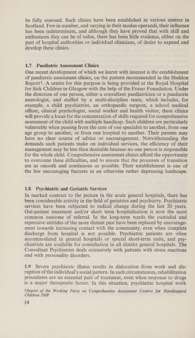 be fully assessed. Such clinics have been established in various centres in Scotland. Few in number, and varying in their modus operandi, their influence has been indeterminate, and although they have proved that with skill and enthusiasm they can be of value, there has been little evidence, either on the part of hospital authorities or individual clinicians, of desire to expand and develop these clinics. 1.7 Paediatric Assessment Clinics One recent development of which we learnt with interest is the establishment of paediatric assessment clinics, on the pattern recommended in the Sheldon Report?. A centre for this purpose is being provided at the Royal Hospital for Sick Children in Glasgow with the help of the Fraser Foundation. Under the direction of one person, either a consultant paediatrician or a paediatric neurologist, and staffed by a multi-discipline team, which includes, for example, a child psychiatrist, an orthopaedic surgeon, a school medical officer, clinical psychologist, social worker and health visitor, these clinics will provide a locus for the concentration of skills required for comprehensive assessment of the child with multiple handicap. Such children are particularly vulnerable when passing from the care of one specialist to another, from one age group to another, or from one hospital to another. Their parents may have no clear source of advice or encouragement. Notwithstanding the demands such patients make on individual services, the efficiency of their management may be less than desirable because no one person is responsible for the whole child. Comprehensive assessment clinics afford the opportunity to overcome these difficulties, and to ensure that the processes of transition are as smooth and continuous as possible. Their establishment is one of the few encouraging features in an otherwise rather depressing landscape. 1.8 Psychiatric and Geriatric Services In marked contrast to the picture in the acute general hospitals, there has been considerable activity in the field of geriatrics and psychiatry. Psychiatric services have been subjected to radical change during the last 20 years. Out-patient treatment and/or short term hospitalisation is now the most common outcome of referral. In the long-term wards the custodial and repressive attitides of the more distant past have been replaced by encourage- ment towards increasing contact with the community, even when complete discharge from hospital is not possible. Psychiatric patients are often accommodated in general hospitals or special short-term units, and psy- chiatrists are available for consultation in all district general hospitals. The Consultant Psychiatrist deals extensively with patients with stress reactions and with personality disorders. 1.9 Severe psychiatric illness results in dislocation from work and dis- ruption of the individual’s social pattern. In such circumstances, rehabilitation procedures are an essential part of treatment, even when response to drugs is a major therapeutic factor. In this situation, psychiatric hospital work 2Report of the Working Party on Comprehensive Assessment Centres for Handicapped Children 1968