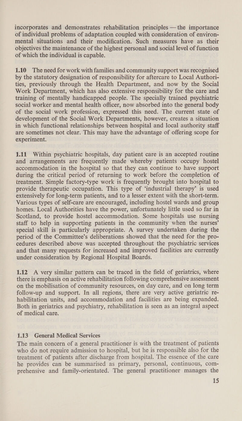 incorporates and demonstrates rehabilitation principles — the importance of individual problems of adaptation coupled with consideration of environ- mental situations and their modification. Such measures have as their objectives the maintenance of the highest personal and social level of ee of which the individual is capable. 1.10 The need for work with families and community support was recognised by the statutory designation of responsibility for aftercare to Local Authori- ties, previously through the Health Department, and now by the Social Work Department, which has also extensive responsibility for the care and training of mentally handicapped people. The specially trained psychiatric social worker and mental health officer, now absorbed into the general body of the social work profession, expressed this need. The current state of development of the Social Work Departments, however, creates a situation in which functional relationships between hospital and local authority staff are sometimes not clear. This may have the advantage of offering scope for experiment. 1.11 Within psychiatric hospitals, day patient care is an accepted routine and arrangements are frequently made whereby patients occupy hostel accommodation in the hospital so that they can continue to have support during the critical period of returning to work before the completion of treatment. Simple factory-type work is frequently brought into hospital to provide therapeutic occupation. This type of ‘industrial therapy’ is used extensively for long-term patients, and to a lesser extent with the short-term. Various types of self-care are encouraged, including hostel wards and group homes. Local Authorities have the power, unfortunately little used so far in Scotland, to provide hostel accommodation. Some hospitals use nursing staff to help in supporting patients in the community when the nurses’ special skill is particularly appropriate. A survey undertaken during the period of the Committee’s deliberations showed that the need for the pro- cedures described above was accepted throughout the psychiatric services and that many requests for increased and improved facilities are currently under consideration by Regional Hospital Boards. 1.12 A very similar pattern can be traced in the field of geriatrics, where there is emphasis on active rehabilitation following comprehensive assessment on the mobilisation of community resources, on day care, and on long term follow-up and support. In all regions, there are very active geriatric re- habilitation units, and accommodation and facilities are being expanded. Both in geriatrics and psychiatry, rehabilitation is seen as an integral aspect of medical care. 1.13 General Medical Services The main concern of a general practitioner is with the treatment of patients who do not require admission to hospital, but he is responsible also for the treatment of patients after discharge from hospital. The essence of the care he provides can be summarised as primary, personal, continuous, com- prehensive and family-orientated. The general practitioner manages the