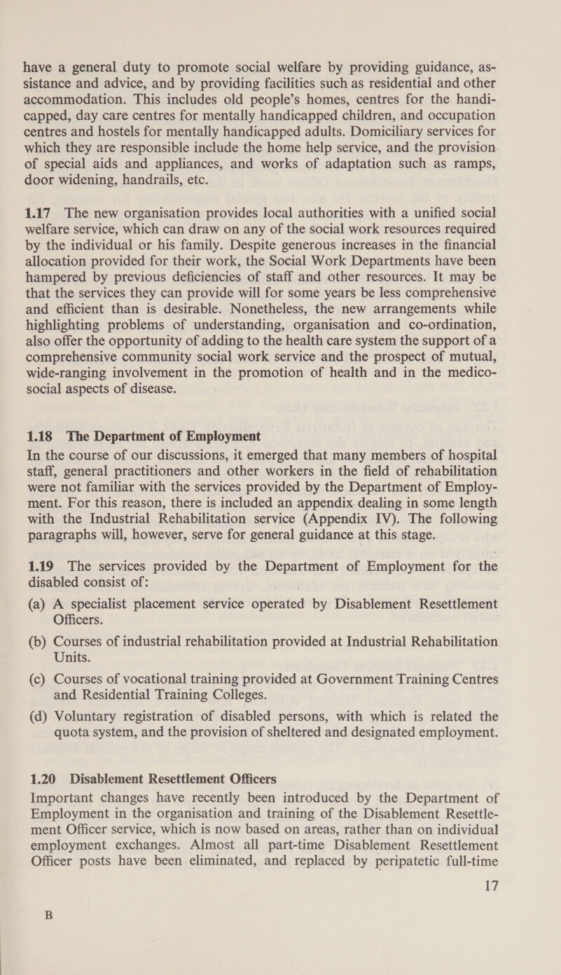 have a general duty to promote social welfare by providing guidance, as- sistance and advice, and by providing facilities such as residential and other accommodation. This includes old people’s homes, centres for the handi- capped, day care centres for mentally handicapped children, and occupation centres and hostels for mentally handicapped adults. Domiciliary services for which they are responsible include the home help service, and the provision. of special aids and appliances, and works of adaptation such as ramps, door widening, handrails, etc. 1.17 The new organisation provides local authorities with a unified social welfare service, which can draw on any of the social work resources required by the individual or his family. Despite generous increases in the financial allocation provided for their work, the Social Work Departments have been hampered by previous deficiencies of staff and other resources. It may be that the services they can provide will for some years be less comprehensive and efficient than is desirable. Nonetheless, the new arrangements while highlighting problems of understanding, organisation and co-ordination, also offer the opportunity of adding to the health care system the support of a comprehensive community social work service and the prospect of mutual, wide-ranging involvement in the promotion of health and in the medico- social aspects of disease. 1.18 The Department of Employment | In the course of our discussions, it emerged that many members of hospital staff, general practitioners and other workers in the field of rehabilitation were not familiar with the services provided by the Department of Employ- ment. For this reason, there is included an appendix. dealing in some length with the Industrial Rehabilitation service (Appendix IV). The following paragraphs will, however, serve for general guidance at this stage. 1.19 The services provided by the Department of ars Peroni for the disabled consist of: (a) A specialist placement service seid by Disablement Resettlement Officers. (b) Courses of industrial rehabilitation provided at Industrial Rehabilitation Units. (c) Courses of vocational training provided at Government Training Centres and Residential Training Colleges. (d) Voluntary registration of disabled persons, with which is related the quota system, and the provision of sheltered and designated employment. 1.20 Disablement Resettlement Officers Important changes have recently been ee er by the Department of Employment in the organisation and training of the Disablement Resettle- ment Officer service, which is now based on areas, rather than on individual employment exchanges. Almost all part-time Disablement Resettlement Officer posts have been eliminated, and replaced by peripatetic full-time