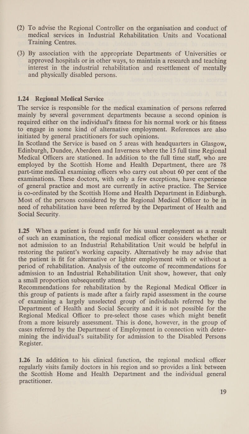 (2) To advise the Regional Controller on the organisation and conduct of medical services in Industrial Rehabilitation Units and Vocational Training Centres. (3) By association with the appropriate Departments of Universities or approved hospitals or in other ways, to maintain a research and teaching interest in the industrial rehabilitation and resettlement of mentally and physically disabled persons. 1.24 Regional Medical Service The service is responsible for the medical examination of persons referred mainly by several government departments because a second opinion is required either on the individual’s fitness for his normal work or his fitness to engage in some kind of alternative employment. References are also initiated by general practitioners for such opinions. In Scotland the Service is based on 5 areas with headquarters in Glasgow, Edinburgh, Dundee, Aberdeen and Inverness where the 15 full time Regional Medical Officers are stationed. In addition to the full time staff, who are employed by the Scottish Home and Health Department, there are 78 part-time medical examining officers who carry out about 60 per cent of the examinations. These doctors, with only a few exceptions, have experience of general practice and most are currently in active practice. The Service is co-ordinated by the Scottish Home and Health Department in Edinburgh. Most of the persons considered by the Regional Medical Officer to be in need of rehabilitation have been referred by the Department of Health and Social Security. 1.25 When a patient is found unfit for his usual employment as a result of such an examination, the regional medical officer considers whether or not admission to an Industrial Rehabilitation Unit would be helpful in restoring the patient’s working capacity. Alternatively he may advise that the patient is fit for alternative or lighter employment with or without a period of rehabilitation. Analysis of the outcome of recommendations for admission to an Industrial Rehabilitation Unit show, however, that only a small proportion subsequently attend. Recommendations for rehabilitation by the Regional Medical Officer in this group of patients is made after a fairly rapid assessment in the course of examining a largely unselected group of individuals referred by the Department of Health and Social Security and it is not possible for the Regional Medical Officer to pre-select those cases which might benefit from a more leisurely assessment. This is done, however, in the group of cases referred by the Department of Employment in connection with deter- mining the individual’s suitability for admission to the Disabled Persons Register. 1.26 In addition to his clinical function, the regional medical officer regularly visits family doctors in his region and so provides a link between the Scottish Home and Health Department and the individual general practitioner. ee