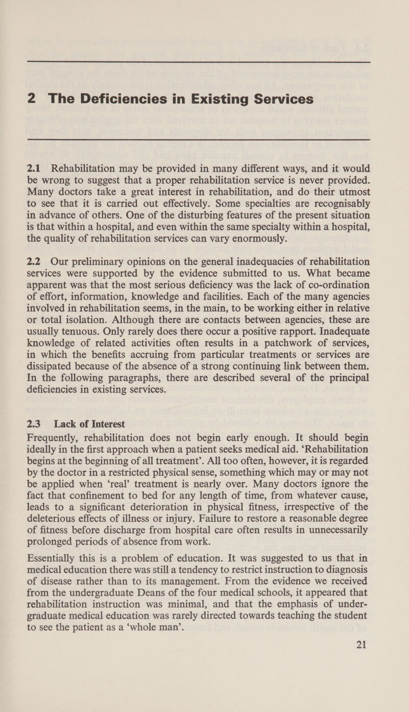  2 The Deficiencies in Existing Services 2.1 Rehabilitation may be provided in many different ways, and it would be wrong to suggest that a proper rehabilitation service is never provided. Many doctors take a great interest in rehabilitation, and do their utmost to see that it is carried out effectively. Some specialties are recognisably in advance of others. One of the disturbing features of the present situation is that within a hospital, and even within the same specialty within a hospital, the quality of rehabilitation services can vary enormously. 2.2 Our preliminary opinions on the general inadequacies of rehabilitation services were supported by the evidence submitted to us. What became apparent was that the most serious deficiency was the lack of co-ordination of effort, information, knowledge and facilities. Each of the many agencies involved in rehabilitation seems, in the main, to be working either in relative or total isolation. Although there are contacts between agencies, these are usually tenuous. Only rarely does there occur a positive rapport. Inadequate knowledge of related activities often results in a patchwork of services, in which the benefits accruing from particular treatments or services are dissipated because of the absence of a strong continuing link between them. In the following paragraphs, there are described several of the principal deficiencies in existing services. 2.3 Lack of Interest Frequently, rehabilitation does not begin early enough. It should begin ideally in the first approach when a patient seeks medical aid. ‘Rehabilitation begins at the beginning of all treatment’. All too often, however, it is regarded by the doctor in a restricted physical sense, something which may or may not be applied when ‘real’ treatment is nearly over. Many doctors ignore the fact that confinement to bed for any length of time, from whatever cause, leads to a significant deterioration in physical fitness, irrespective of the deleterious effects of illness or injury. Failure to restore a reasonable degree of fitness before discharge from hospital care often results in unnecessarily prolonged periods of absence from work. Essentially this is a problem of education. It was suggested to us that in medical education there was still a tendency to restrict instruction to diagnosis of disease rather than to its management. From the evidence we received from the undergraduate Deans of the four medical schools, it appeared that rehabilitation instruction was minimal, and that the emphasis of under- graduate medical education was rarely directed towards teaching the student to see the patient as a ‘whole man’.