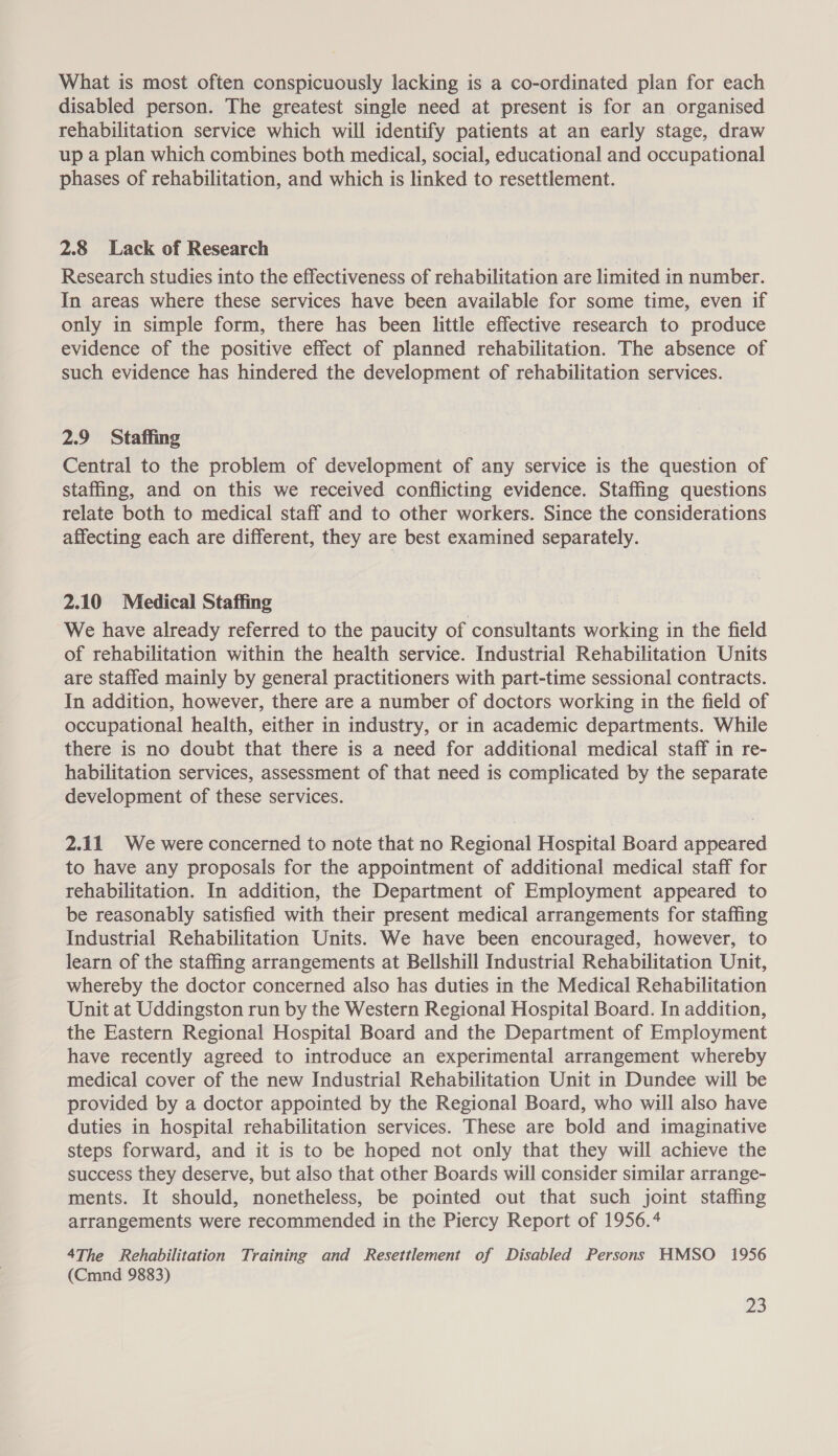 What is most often conspicuously lacking is a co-ordinated plan for each disabled person. The greatest single need at present is for an organised rehabilitation service which will identify patients at an early stage, draw up a plan which combines both medical, social, educational and occupational phases of rehabilitation, and which is linked to resettlement. 2.8 Lack of Research Research studies into the effectiveness of rehabilitation are limited in number. In areas where these services have been available for some time, even if only in simple form, there has been little effective research to produce evidence of the positive effect of planned rehabilitation. The absence of such evidence has hindered the development of rehabilitation services. 2.9 Staffing Central to the problem of development of any service is the question of Staffing, and on this we received conflicting evidence. Staffing questions relate both to medical staff and to other workers. Since the considerations affecting each are different, they are best examined separately. 2.10 Medical Staffing We have already referred to the paucity of consultants working in the field of rehabilitation within the health service. Industrial Rehabilitation Units are staffed mainly by general practitioners with part-time sessional contracts. In addition, however, there are a number of doctors working in the field of occupational health, either in industry, or in academic departments. While there is no doubt that there is a need for additional medical staff in re- habilitation services, assessment of that need is complicated by the separate development of these services. 2.11 We were concerned to note that no Regional Hospital Board appeared to have any proposals for the appointment of additional medical staff for rehabilitation. In addition, the Department of Employment appeared to be reasonably satisfied with their present medical arrangements for staffing Industrial Rehabilitation Units. We have been encouraged, however, to learn of the staffing arrangements at Bellshill Industrial Rehabilitation Unit, whereby the doctor concerned also has duties in the Medical Rehabilitation Unit at Uddingston run by the Western Regional Hospital Board. In addition, the Eastern Regional Hospital Board and the Department of Employment have recently agreed to introduce an experimental arrangement whereby medical cover of the new Industrial Rehabilitation Unit in Dundee will be provided by a doctor appointed by the Regional Board, who will also have duties in hospital rehabilitation services. These are bold and imaginative steps forward, and it is to be hoped not only that they will achieve the success they deserve, but also that other Boards will consider similar arrange- ments. It should, nonetheless, be pointed out that such joint staffing arrangements were recommended in the Piercy Report of 1956.4 4The Rehabilitation Training and Resettlement of Disabled Persons HMSO 1956 (Cmnd 9883)