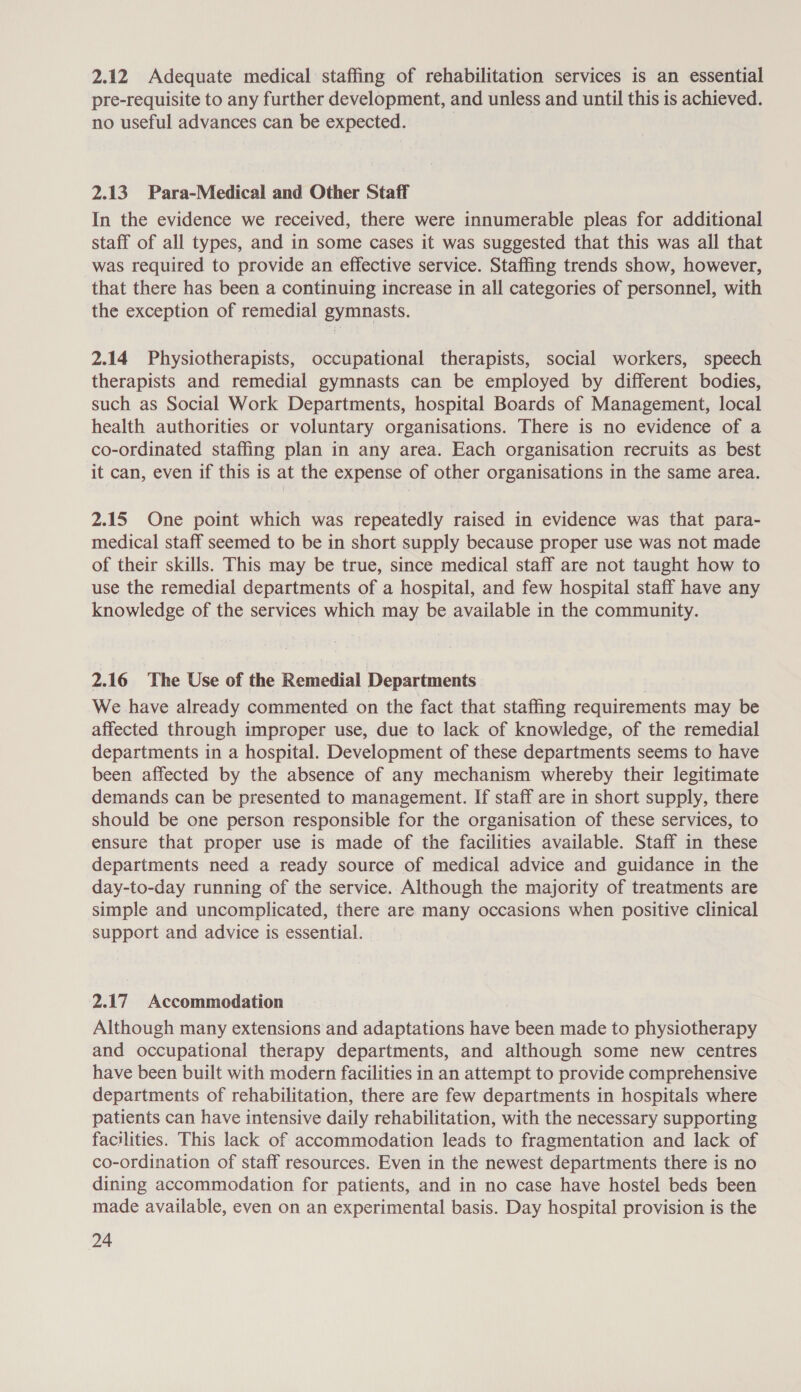 2.12 Adequate medical staffing of rehabilitation services is an essential pre-requisite to any further development, and unless and until this is achieved. no useful advances can be expected. 2.13. Para-Medical and Other Staff In the evidence we received, there were innumerable pleas for additional staff of all types, and in some cases it was suggested that this was all that was required to provide an effective service. Staffing trends show, however, that there has been a continuing increase in all categories of personnel, with the exception of remedial gymnasts. 2.14 Physiotherapists, occupational therapists, social workers, speech therapists and remedial gymnasts can be employed by different bodies, such as Social Work Departments, hospital Boards of Management, local health authorities or voluntary organisations. There is no evidence of a co-ordinated staffing plan in any area. Each organisation recruits as best it can, even if this is at the expense of other organisations in the same area. 2.15 One point which was repeatedly raised in evidence was that para- medical staff seemed to be in short supply because proper use was not made of their skills. This may be true, since medical staff are not taught how to use the remedial departments of a hospital, and few hospital staff have any knowledge of the services which may be available in the community. 2.16 The Use of the Remedial Departments We have already commented on the fact that staffing requirements may be affected through improper use, due to lack of knowledge, of the remedial departments in a hospital. Development of these departments seems to have been affected by the absence of any mechanism whereby their legitimate demands can be presented to management. If staff are in short supply, there should be one person responsible for the organisation of these services, to ensure that proper use is made of the facilities available. Staff in these departments need a ready source of medical advice and guidance in the day-to-day running of the service. Although the majority of treatments are simple and uncomplicated, there are many occasions when positive clinical support and advice is essential. 2.17 Accommodation Although many extensions and adaptations have been made to physiotherapy and occupational therapy departments, and although some new centres have been built with modern facilities in an attempt to provide comprehensive departments of rehabilitation, there are few departments in hospitals where patients can have intensive daily rehabilitation, with the necessary supporting facilities. This lack of accommodation leads to fragmentation and lack of co-ordination of staff resources. Even in the newest departments there is no dining accommodation for patients, and in no case have hostel beds been made available, even on an experimental basis. Day hospital provision is the