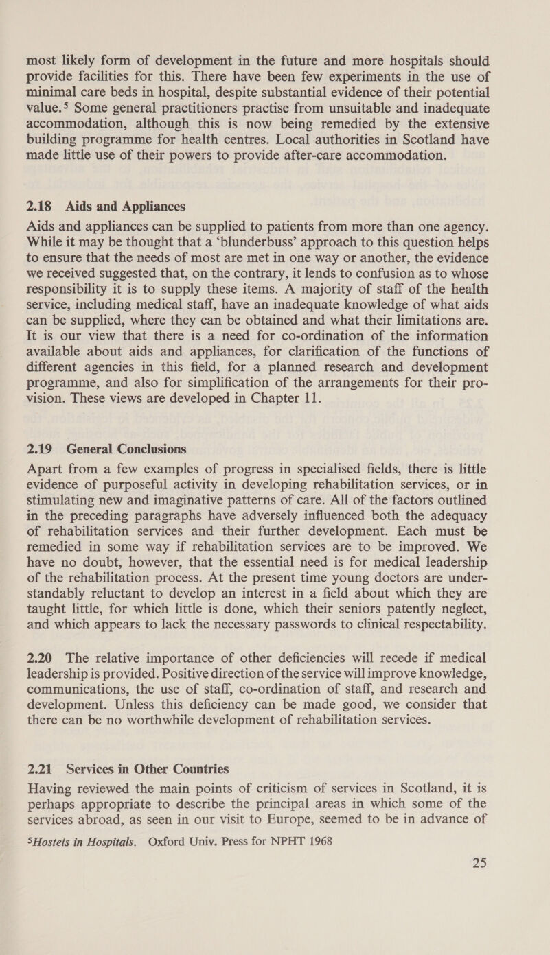 most likely form of development in the future and more hospitals should provide facilities for this. There have been few experiments in the use of minimal care beds in hospital, despite substantial evidence of their potential value.&gt; Some general practitioners practise from unsuitable and inadequate accommodation, although this is now being remedied by the extensive building programme for health centres. Local authorities in Scotland have made little use of their powers to provide after-care accommodation. 2.18 Aids and Appliances Aids and appliances can be supplied to patients from more than one agency. While it may be thought that a ‘blunderbuss’ approach to this question helps to ensure that the needs of most are met in one way or another, the evidence we received suggested that, on the contrary, it lends to confusion as to whose responsibility it is to supply these items. A majority of staff of the health service, including medical staff, have an inadequate knowledge of what aids can be supplied, where they can be obtained and what their limitations are. It is our view that there is a need for co-ordination of the information available about aids and appliances, for clarification of the functions of different agencies in this field, for a planned research and development programme, and also for simplification of the arrangements for their pro- vision. These views are developed in Chapter 11. 2.19 General Conclusions Apart from a few examples of progress in specialised fields, there is little evidence of purposeful activity in developing rehabilitation services, or in stimulating new and imaginative patterns of care. All of the factors outlined in the preceding paragraphs have adversely influenced both the adequacy of rehabilitation services and their further development. Each must be remedied in some way if rehabilitation services are to be improved. We have no doubt, however, that the essential need is for medical leadership of the rehabilitation process. At the present time young doctors are under- standably reluctant to develop an interest in a field about which they are taught little, for which little is done, which their seniors patently neglect, and which appears to lack the necessary passwords to clinical respectability. 2.20 The relative importance of other deficiencies will recede if medical leadership is provided. Positive direction of the service will improve knowledge, communications, the use of staff, co-ordination of staff, and research and development. Unless this deficiency can be made good, we consider that there can be no worthwhile development of rehabilitation services. 2.21 Services in Other Countries Having reviewed the main points of criticism of services in Scotland, it is perhaps appropriate to describe the principal areas in which some of the services abroad, as seen in our visit to Europe, seemed to be in advance of SHostels in Hospitals. Oxford Univ. Press for NPHT 1968