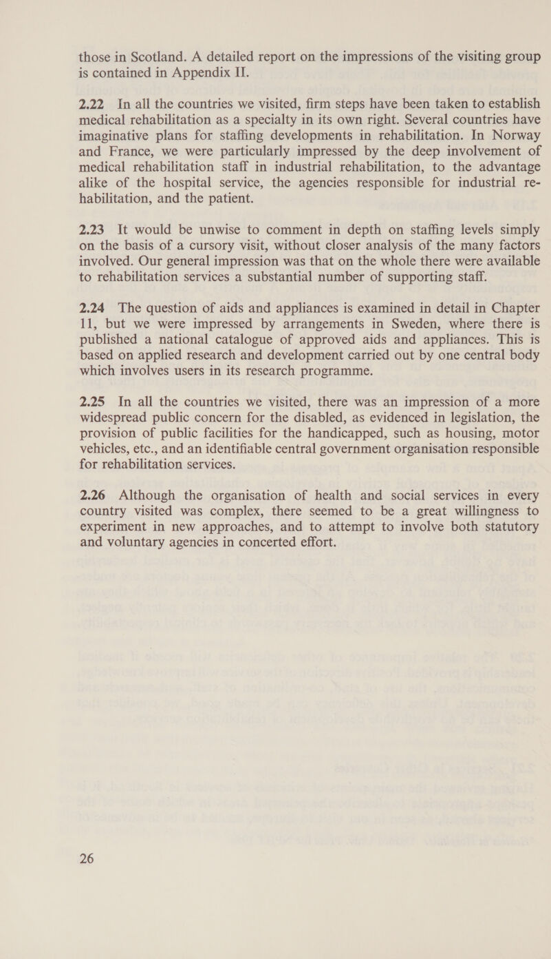 those in Scotland. A detailed report on the impressions of the visiting group is contained in Appendix II. 2.22 In all the countries we visited, firm steps have been taken to establish medical rehabilitation as a specialty in its own right. Several countries have imaginative plans for staffing developments in rehabilitation. In Norway and France, we were particularly impressed by the deep involvement of medical rehabilitation staff in industrial rehabilitation, to the advantage alike of the hospital service, the agencies responsible for industrial re- habilitation, and the patient. 2.23 It would be unwise to comment in depth on staffing levels simply on the basis of a cursory visit, without closer analysis of the many factors involved. Our general impression was that on the whole there were available to rehabilitation services a substantial number of supporting staff. 2.24 The question of aids and appliances is examined in detail in Chapter 11, but we were impressed by arrangements in Sweden, where there is published a national catalogue of approved aids and appliances. This is based on applied research and development carried out by one central body which involves users in its research programme. 2.25 In all the countries we visited, there was an impression of a more widespread public concern for the disabled, as evidenced in legislation, the provision of public facilities for the handicapped, such as housing, motor vehicles, etc., and an identifiable central government organisation responsible for rehabilitation services. 2.26 Although the organisation of health and social services in every country visited was complex, there seemed to be a great willingness to experiment in new approaches, and to attempt to involve both statutory and voluntary agencies in concerted effort.