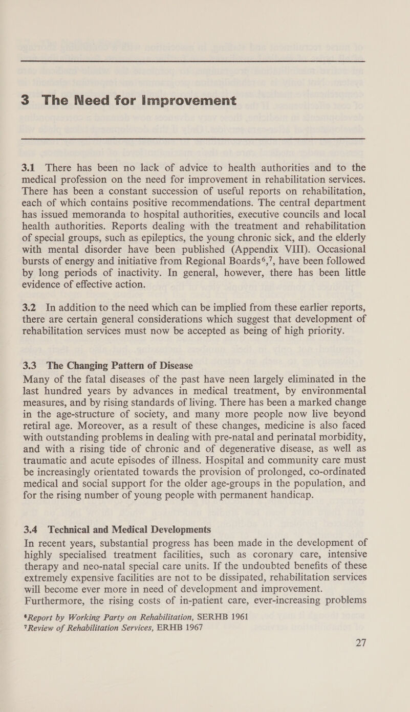 3 The Need for improvement 3.1 There has been no lack of advice to health authorities and to the medical profession on the need for improvement in rehabilitation services. There has been a constant succession of useful reports on rehabilitation, each of which contains positive recommendations. The central department has issued memoranda to hospital authorities, executive councils and local health authorities. Reports dealing with the treatment and rehabilitation of special groups, such as epileptics, the young chronic sick, and the elderly with mental disorder have been published (Appendix VIII). Occasional bursts of energy and initiative from Regional Boards®,’, have been followed by long periods of inactivity. In general, however, there has been little evidence of effective action. 3.2 In addition to the need which can be implied from these earlier reports, there are certain general considerations which suggest that development of rehabilitation services must now be accepted as being of high priority. 3.3. The Changing Pattern of Disease Many of the fatal diseases of the past have neen largely eliminated in the last hundred years by advances in medical treatment, by environmental measures, and by rising standards of living. There has been a marked change in the age-structure of society, and many more people now live beyond retiral age. Moreover, as a result of these changes, medicine is also faced with outstanding problems in dealing with pre-natal and perinatal morbidity, and with a rising tide of chronic and of degenerative disease, as well as traumatic and acute episodes of illness. Hospital and community care must be increasingly orientated towards the provision of prolonged, co-ordinated medical and social support for the older age-groups in the population, and for the rising number of young people with permanent handicap. 3.4 Technical and Medical Developments In recent years, substantial progress has been made in the development of highly specialised treatment facilities, such as coronary care, intensive therapy and neo-natal special care units. If the undoubted benefits of these extremely expensive facilities are not to be dissipated, rehabilitation services will become ever more in need of development and improvement. Furthermore, the rising costs of in-patient care, ever-increasing problems *Report by Working Party on Rehabilitation, SERHB 1961 ?Review of Rehabilitation Services, ERHB 1967