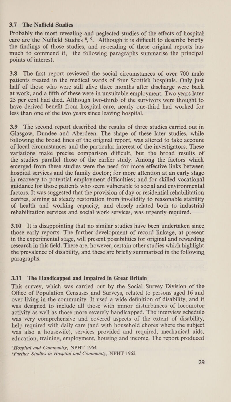 3.7 The Nuffield Studies Probably the most revealing and neglected studies of the effects of hospital care are the Nuffield Studies 8, °. Although it is difficult to describe briefly the findings of those studies, and re-reading of these original reports has much to commend it, the following paragraphs summarise the principal points of interest. 3.8 The first report reviewed the social circumstances of over 700 male. patients treated in the medical wards of four Scottish hospitals. Only just half of those who were still alive three months after discharge were back at work, and a fifth of these were in unsuitable employment. Two years later 25 per cent had died. Although two-thirds of the survivors were thought to, have derived benefit from hospital care, nearly one-third had worked for less than one of the two years since leaving hospital. 3.9 The second report described the results of three studies carried out in Glasgow, Dundee and Aberdeen. The shape of these later studies, while following the broad lines of the original report, was altered to take account of local circumstances and the particular interest of the investigators. These variations make precise comparison difficult, but the broad results of the studies parallel those of the earlier study. Among the factors which emerged from these studies were the need for more effective links between hospital services and the family doctor; for more attention at an early stage in recovery to potential employment difficulties; and for skilled vocational guidance for those patients who seem vulnerable to social and environmental factors. It was suggested that the provision of day or residential rehabilitation centres, aiming at steady restoration from invalidity to reasonable stability of health and working capacity, and closely related both to industrial rehabilitation services and social work services, was urgently required. 3.10 It is disappointing that no similar studies have been undertaken since those early reports. The further development of record linkage, at present in the experimental stage, will present possibilities for original and rewarding: research in this field. There are, however, certain other studies which highlight the prevalence of disability, and these are briefly summarised in the following paragraphs. 3.11 The Handicapped and Impaired in Great Britain This survey, which was carried out by the Social Survey Division of the Office of Population Censuses and Surveys, related to persons aged 16 and over living in the community. It used a wide definition of disability, and it was designed to include all those with minor disturbances of locomotor activity as well as those more severely handicapped. The interview schedule. was very comprehensive and covered aspects of the extent of disability, help required with daily care (and with household chores where the subject was also a housewife), services provided and required, mechanical aids, education, training, employment, housing and income. The report produced 8 Hospital and Community, NPHT 1954 9Further Studies in Hospital and Community, NPHT 1962 29: