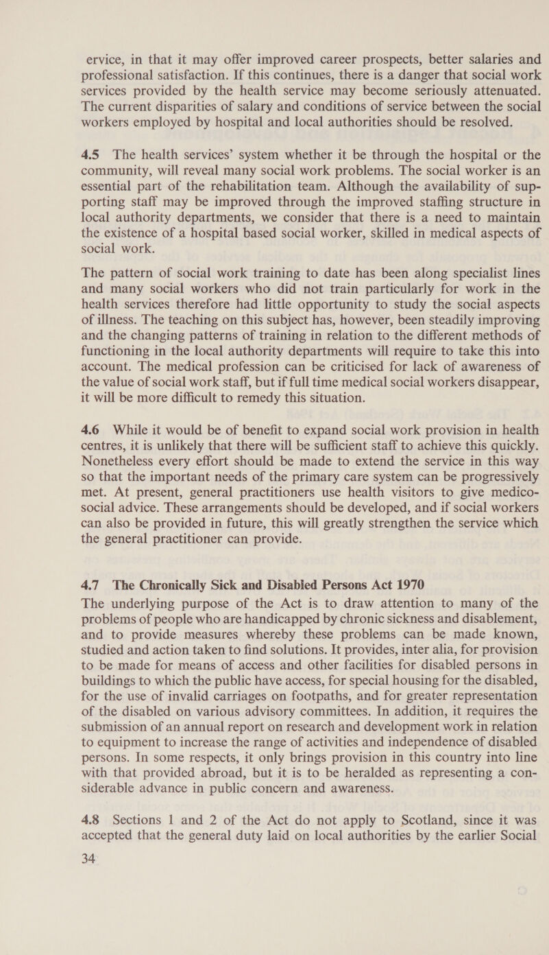 ervice, in that it may offer improved career prospects, better salaries and professional satisfaction. If this continues, there is a danger that social work services provided by the health service may become seriously attenuated. The current disparities of salary and conditions of service between the social workers employed by hospital and local authorities should be resolved. 4.5 The health services’ system whether it be through the hospital or the community, will reveal many social work problems. The social worker is an essential part of the rehabilitation team. Although the availability of sup- porting staff may be improved through the improved staffing structure in local authority departments, we consider that there is a need to maintain the existence of a hospital based social worker, skilled in medical aspects of social work. The pattern of social work training to date has been along specialist lines and many social workers who did not train particularly for work in the health services therefore had little opportunity to study the social aspects of illness. The teaching on this subject has, however, been steadily improving and the changing patterns of training in relation to the different methods of functioning in the local authority departments will require to take this into account. The medical profession can be criticised for lack of awareness of the value of social work staff, but if full time medical social workers disappear, it will be more difficult to remedy this situation. 4.6 While it would be of benefit to expand social work provision in health centres, it is unlikely that there will be sufficient staff to achieve this quickly. Nonetheless every effort should be made to extend the service in this way so that the important needs of the primary care system can be progressively met. At present, general practitioners use health visitors to give medico- social advice. These arrangements should be developed, and if social workers can also be provided in future, this will greatly strengthen the service which the general practitioner can provide. 4.7 The Chronically Sick and Disabled Persons Act 1970 The underlying purpose of the Act is to draw attention to many of the problems of people who are handicapped by chronic sickness and disablement, and to provide measures whereby these problems can be made known, studied and action taken to find solutions. It provides, inter alia, for provision to be made for means of access and other facilities for disabled persons in buildings to which the public have access, for special housing for the disabled, for the use of invalid carriages on footpaths, and for greater representation of the disabled on various advisory committees. In addition, it requires the submission of an annual report on research and development work in relation to equipment to increase the range of activities and independence of disabled persons. In some respects, it only brings provision in this country into line with that provided abroad, but it is to be heralded as representing a con- siderable advance in public concern and awareness. 4.8 Sections 1 and 2 of the Act do not apply to Scotland, since it was accepted that the general duty laid on local authorities by the earlier Social