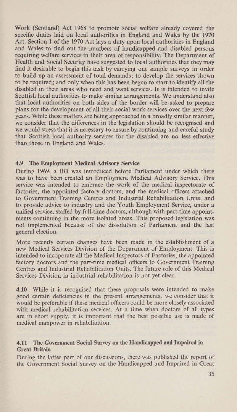 Work (Scotland) Act 1968 to promote social welfare already covered the specific duties laid on local authorities in England and Wales by the 1970 Act. Section 1 of the 1970 Act lays a duty upon local authorities in England and Wales to find out the numbers of handicapped and disabled persons requiring welfare services in their area of responsibility. The Department of Health and Social Security have suggested to local authorities that they may find it desirable to begin this task by carrying out sample surveys in order to build up an assessment of total demands; to develop the services shown to be required; and only when this has been begun to start to identify all the disabled in their areas who need and want services. It is intended to invite Scottish local authorities to make similar arrangements. We understand also that local authorities on both sides of the border will be asked to prepare plans for the development of all their social work services over the next few years. While these matters are being approached in a broadly similar manner, we consider that the differences in the legislation should be recognised and we would stress that it is necessary to ensure by continuing and careful study that Scottish local authority services for the disabled are no less effective than those in England and Wales. 4.9 The Employment Medical Advisory Service During 1969, a Bill was introduced before Parliament under which there was to have been created an Employment Medical Advisory Service. This service was intended to embrace the work of the medical inspectorate of factories, the appointed factory doctors, and the medical officers attached to Government Training Centres and Industrial Rehabilitation Units, and to provide advice to industry and the Youth Employment Service, under a unified service, staffed by full-time doctors, although with part-time appoint- ments continuing in the more isolated areas. This proposed legislation was not implemented because of the dissolution of Parliament and the last general election. More recently certain changes have been made in the establishment of a new Medical Services Division of the Department of Employment. This is intended to incoporate all the Medical Inspectors of Factories, the appointed factory doctors and the part-time medical officers to Government Training Centres and Industrial Rehabilitation Units. The future role of this Medical Services Division in industrial rehabilitation is not yet clear. 4.10 While it is recognised that these proposals were intended to make good certain deficiencies in the present arrangements, we consider that it would be preferable if these medical officers could be more closely associated with medical rehabilitation services. At a time when doctors of all types are in short supply, it is important that the best possible use is made of medical manpower in rehabilitation. 4.11 The Government Social Survey on the Handicapped and Impaired in Great Britain During the latter part of our discussions, there was published the report of the Government Social Survey on the Handicapped and Impaired in Great
