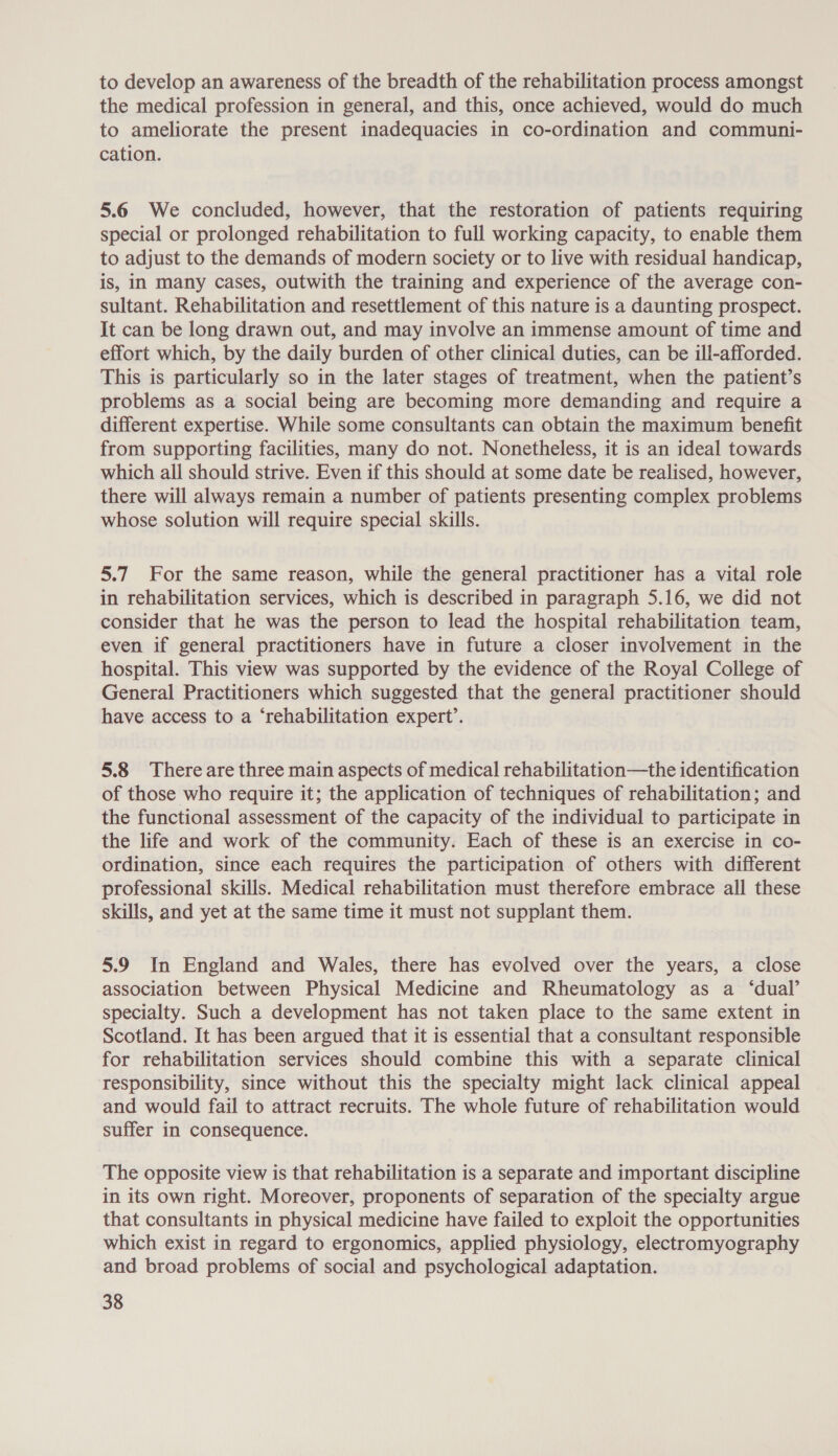 to develop an awareness of the breadth of the rehabilitation process amongst the medical profession in general, and this, once achieved, would do much to ameliorate the present inadequacies in co-ordination and communi- cation. 5.6 We concluded, however, that the restoration of patients requiring special or prolonged rehabilitation to full working capacity, to enable them to adjust to the demands of modern society or to live with residual handicap, is, in many cases, outwith the training and experience of the average con- sultant. Rehabilitation and resettlement of this nature is a daunting prospect. It can be long drawn out, and may involve an immense amount of time and effort which, by the daily burden of other clinical duties, can be ill-afforded. This is particularly so in the later stages of treatment, when the patient’s problems as a social being are becoming more demanding and require a different expertise. While some consultants can obtain the maximum benefit from supporting facilities, many do not. Nonetheless, it is an ideal towards which all should strive. Even if this should at some date be realised, however, there will always remain a number of patients presenting complex problems whose solution will require special skills. 5.7 For the same reason, while the general practitioner has a vital role in rehabilitation services, which is described in paragraph 5.16, we did not consider that he was the person to lead the hospital rehabilitation team, even if general practitioners have in future a closer involvement in the hospital. This view was supported by the evidence of the Royal College of General Practitioners which suggested that the general practitioner should have access to a ‘rehabilitation expert’. 5.8 There are three main aspects of medical rehabilitation—the identification of those who require it; the application of techniques of rehabilitation; and the functional assessment of the capacity of the individual to participate in the life and work of the community. Each of these is an exercise in co- ordination, since each requires the participation of others with different professional skills. Medical rehabilitation must therefore embrace all these skills, and yet at the same time it must not supplant them. 5.9 In England and Wales, there has evolved over the years, a close association between Physical Medicine and Rheumatology as a ‘dual’ specialty. Such a development has not taken place to the same extent in Scotland. It has been argued that it is essential that a consultant responsible for rehabilitation services should combine this with a separate clinical responsibility, since without this the specialty might lack clinical appeal and would fail to attract recruits. The whole future of rehabilitation would suffer in consequence. The opposite view is that rehabilitation is a separate and important discipline in its own right. Moreover, proponents of separation of the specialty argue that consultants in physical medicine have failed to exploit the opportunities which exist in regard to ergonomics, applied physiology, electromyography and broad problems of social and psychological adaptation.