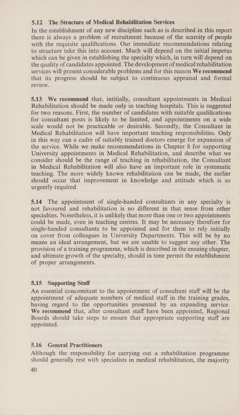 5.12 The Structure of Medical Rehabilitation Services In the establishment of any new discipline such as is described in this report there is always a problem of recruitment because of the scarcity of people with the requisite qualifications. Our immediate recommendations relating to structure take this into account. Much will depend on the initial impetus which can be given in establishing the specialty which, in turn will depend on the quality of candidates appointed. The development of medical rehabilitation services will present considerable problems and for this reason We recommend that its progress should be subject to continuous appraisal and formal review. 5.13 We recommend that, intitially, consultant appointments in Medical Rehabilitation should be made only in teaching hospitals. This is suggested for two reasons. First, the number of candidates with suitable qualifications for consultant posts is likely to be limited, and appointments on a wide scale would not be practicable or desirable. Secondly, the Consultant in Medical Rehabilitation will have important teaching responsibilities. Only in this way can a cadre of suitably trained doctors emerge for expansion of the service. While we make recommendations in Chapter 8 for supporting University appointments in Medical Rehabilitation, and describe what we consider should be the range of teaching in rehabilitation, the Consultant in Medical Rehabilitation will also have an important role in systematic teaching. The more widely known rehabilitation can be made, the earlier should occur that improvement in knowledge and attitude which is so urgently required. 5.14 The appointment of single-handed consultants in any specialty is not favoured and rehabilitation is no different in that sense from other specialties. Nonetheless, it is unlikely that more than one or two appointments could be made, even in teaching centres. It may be necessary therefore for single-handed consultants to be appointed and for them to rely initially on cover from colleagues in University Departments. This will be by no means an ideal arrangement, but we are unable to suggest any other. The provision of a training programme, which is described in the ensuing chapter, and ultimate growth of the specialty, should in time permit the establishment of proper arrangements. 5.15 Supporting Staff An essential concomitant to the appointment of consultant staff will be the appointment of adequate numbers of medical staff in the training grades, having regard to the opportunities presented by an expanding service. We recommend that, after consultant staff have been appointed, Regional Boards should take steps to ensure that appropriate supporting staff are appointed. 5.16 General Practitioners Although the responsibility for carrying out a rehabilitation programme should generally rest with specialists in medical rehabilitation, the majority