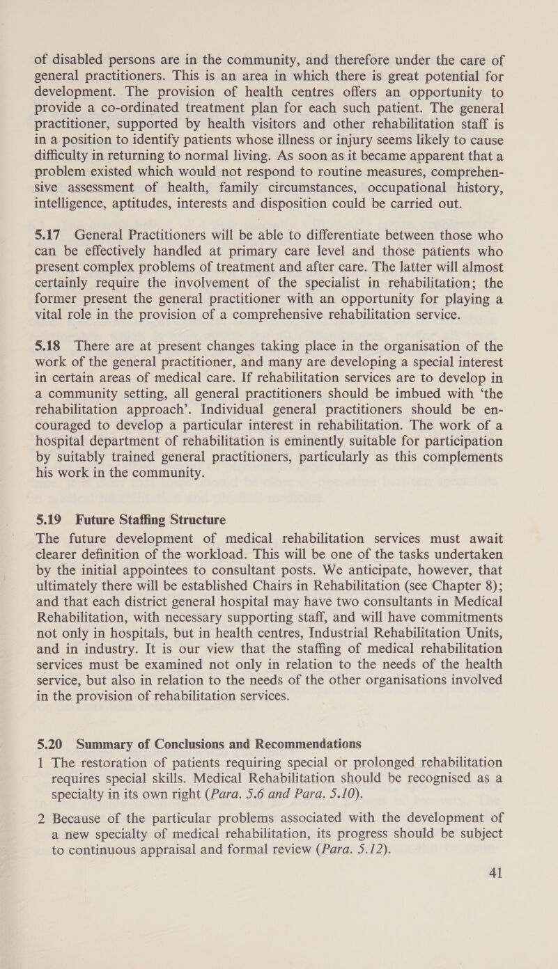 of disabled persons are in the community, and therefore under the care of general practitioners. This is an area in which there is great potential for development. The provision of health centres offers an opportunity to provide a co-ordinated treatment plan for each such patient. The general practitioner, supported by health visitors and other rehabilitation staff is in a position to identify patients whose illness or injury seems likely to cause difficulty in returning to normal living. As soon as it became apparent that a problem existed which would not respond to routine measures, comprehen- sive assessment of health, family circumstances, occupational history, intelligence, aptitudes, interests and disposition could be carried out. 5.17 General Practitioners will be able to differentiate between those who can be effectively handled at primary care level and those patients who present complex problems of treatment and after care. The latter will almost certainly require the involvement of the specialist in rehabilitation; the former present the general practitioner with an opportunity for playing a vital role in the provision of a comprehensive rehabilitation service. 5.18 There are at present changes taking place in the organisation of the work of the general practitioner, and many are developing a special interest in certain areas of medical care. If rehabilitation services are to develop in a community setting, all general practitioners should be imbued with ‘the rehabilitation approach’. Individual general practitioners should be en- couraged to develop a particular interest in rehabilitation. The work of a hospital department of rehabilitation is eminently suitable for participation by suitably trained general practitioners, particularly as this complements his work in the community. 5.19 Future Staffing Structure The future development of medical rehabilitation services must await clearer definition of the workload. This will be one of the tasks undertaken by the initial appointees to consultant posts. We anticipate, however, that ultimately there will be established Chairs in Rehabilitation (see Chapter 8); and that each district general hospital may have two consultants in Medical Rehabilitation, with necessary supporting staff, and will have commitments not only in hospitals, but in health centres, Industrial Rehabilitation Units, and in industry. It is our view that the staffing of medical rehabilitation services must be examined not only in relation to the needs of the health service, but also in relation to the needs of the other organisations involved in the provision of rehabilitation services. 5.20 Summary of Conclusions and Recommendations 1 The restoration of patients requiring special or prolonged rehabilitation requires special skills. Medical Rehabilitation should be recognised as a specialty in its own right (Para. 5.6 and Para. 5.10). 2 Because of the particular problems associated with the development of a new specialty of medical rehabilitation, its progress should be subject to continuous appraisal and formal review (Para. 5.12).