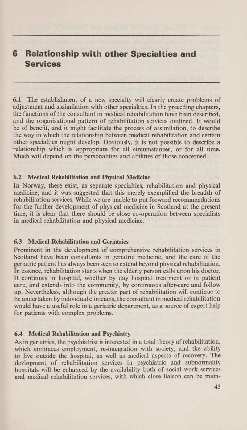  6 Relationship with other Specialties and Services 6.1 The establishment of a new specialty will clearly create problems of adjustment and assimilation with other specialties. In the preceding chapters, the functions of the consultant in medical rehabilitation have been described, and the organisational pattern of rehabilitation services outlined. It would be of benefit, and it might facilitate the process of assimilation, to describe the way in which the relationship between medical rehabilitation and certain other specialties might develop. Obviously, it is not possible to describe a relationship which is appropriate for all circumstances, or for all time. Much will depend on the personalities and abilities of those concerned. 6.2 Medical Rehabilitation and Physical Medicine In Norway, there exist, as separate specialties, rehabilitation and physical medicine, and it was suggested that this merely exemplified the breadth of rehabilitation services. While we are unable to put forward recommendations for the further development of physical medicine in Scotland at the present time, it is clear that there should be close co-operation between specialists in medical rehabilitation and physical medicine. 6.3. Medical Rehabilitation and Geriatrics Prominent in the development of comprehensive rehabilitation services in Scotland have been consultants in geriatric medicine, and the care of the geriatric patient has always been seen to extend beyond physical rehabilitation. In essence, rehabilitation starts when the elderly person calls upon his doctor. It continues in hospital, whether by day hospital treatment or in patient care, and extends into the community, by continuous after-care and follow up. Nevertheless, although the greater part of rehabilitation will continue to be undertaken by individual clinicians, the consultant in medical rehabilitation would have a useful role in a geriatric department, as a source of expert help for patients with complex problems. 6.4 Medical Rehabilitation and Psychiatry As in geriatrics, the psychiatrist is interested in a total theory of rehabilitation, which embraces employment, re-integration with society, and the ability to live outside the hospital, as well as medical aspects of recovery. The devlopment of rehabilitation services in psychiatric and subnormality hospitals will be enhanced by the availability both of social work services and medical rehabilitation services, with which close liaison can be main-