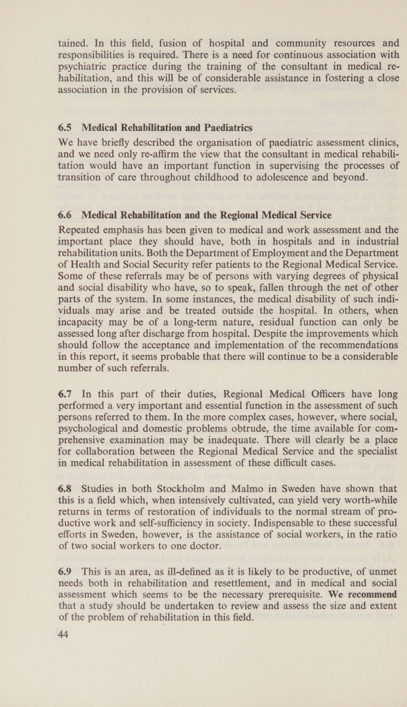 tained. In this field, fusion of hospital and community resources and responsibilities is required. There is a need for continuous association with psychiatric practice during the training of the consultant in medical re- habilitation, and this will be of considerable assistance in fostering a close association in the provision of services. 6.5 Medical Rehabilitation and Paediatrics We have briefly described the organisation of paediatric assessment clinics, and we need only re-affirm the view that the consultant in medical rehabili- tation would have an important function in supervising the processes of transition of care throughout childhood to adolescence and beyond. 6.6 Medical Rehabilitation and the Regional Medical Service Repeated emphasis has been given to medical and work assessment and the important place they should have, both in hospitals and in industrial rehabilitation units. Both the Department of Employment and the Department of Health and Social Security refer patients to the Regional Medical Service. Some of these referrals may be of persons with varying degrees of physical and social disability who have, so to speak, fallen through the net of other parts of the system. In some instances, the medical disability of such indi- viduals may arise and be treated outside the hospital. In others, when incapacity may be of a long-term nature, residual function can only be assessed long after discharge from hospital. Despite the improvements which should follow the acceptance and implementation of the recommendations in this report, it seems probable that there will continue to be a considerable number of such referrals. 6.7 In this part of their duties, Regional Medical Officers have long performed a very important and essential function in the assessment of such persons referred to them. In the more complex cases, however, where social, psychological and domestic problems obtrude, the time available for com- prehensive examination may be inadequate. There will clearly be a place for collaboration between the Regional Medical Service and the specialist in medical rehabilitation in assessment of these difficult cases. 6.8 Studies in both Stockholm and Malmo in Sweden have shown that this is a field which, when intensively cultivated, can yield very worth-while returns in terms of restoration of individuals to the normal stream of pro- ductive work and self-sufficiency in society. Indispensable to these successful efforts in Sweden, however, is the assistance of social workers, in the ratio of two social workers to one doctor. 6.9 This is an area, as ill-defined as it is likely to be productive, of unmet needs both in rehabilitation and resettlement, and in medical and social assessment which seems to be the necessary prerequisite. We recommend that a study should be undertaken to review and assess the size and extent of the problem of rehabilitation in this field.