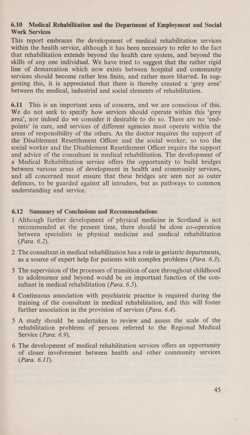 6.10 Medical Rehabilitation and the Department of Employment and Social Work Services This report embraces the development of medical rehabilitation services. within the health service, although it has been necessary to refer to the fact that rehabilitation extends beyond the health care system, and beyond the skills of any one individual. We have tried to suggest that the rather rigid line of demarcation which now exists between hospital and community services should become rather less finite, and rather more blurred. In sug- gesting this, it is appreciated that there is thereby created a ‘grey area’ between the medical, industrial and social elements of rehabilitation. 6.11 This is an important area of concern, and we are conscious of this. We do not seek to specify how services should operate within this ‘grey area’, nor indeed do we consider it desirable to do so. There are no ‘end- points’ in care, and services of different agencies must operate within the areas of responsibility of the others. As the doctor requires the support of the Disablement Resettlement Officer and the social worker, so too the social worker and the Disablement Resettlement Officer require the support and advice of the consultant in medical rehabilitation. The development of a Medical Rehabilitation service offers the opportunity to build bridges between various areas of development in health and community services, and all concerned must ensure that these bridges are seen not as outer defences, to be guarded against all intruders, but as pathways to common understanding and service. 6.12 Summary of Conclusions and Recommendations 1 Although further development of physical medicine in Scotland is not recommended at the present time, there should be close co-operation between specialists in physical medicine and medical rehabilitation (Para. 6.2). 2 The consultant in medical rehabilitation has a role in geriatric departments, as a source of expert help for patients with complex problems (Para. 6.3). 3 The supervision of the processes of transition of care throughout childhood to adolescence and beyond would be an important function of the con- sultant in medical rehabilitation (Para. 6.5). 4 Continuous association with psychiatric practice is required during the training of the consultant in medical rehabilitation, and this will foster further association in the provision of services (Para. 6.4). 5 A study should be undertaken to review and assess the scale of the rehabilitation problems of persons referred to the Regional Medical Service (Para. 6.9). 6 The development of medical rehabilitation services offers an opportunity of closer involvement between health and other community services (Para. 6.11).