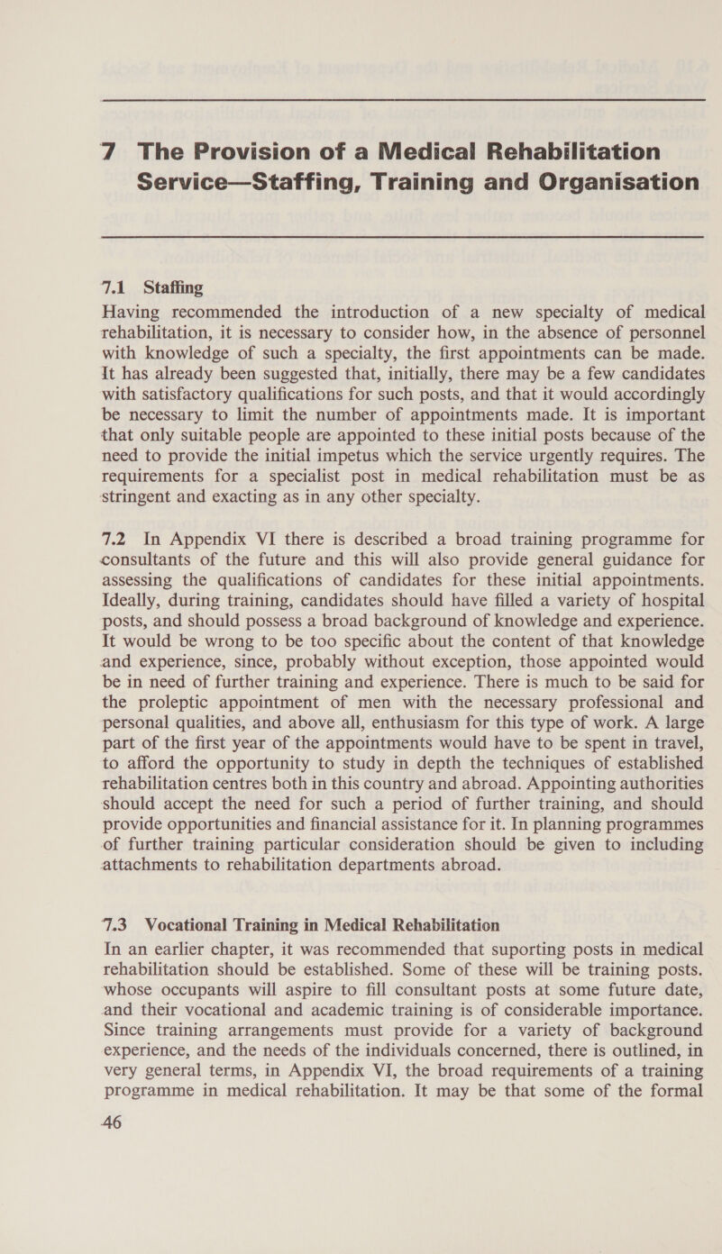 7 The Provision of a Medical Rehabilitation Service—Staffing, Training and Organisation 7.1 Staffing Having recommended the introduction of a new specialty of medical rehabilitation, it is necessary to consider how, in the absence of personnel with knowledge of such a specialty, the first appointments can be made. It has already been suggested that, initially, there may be a few candidates with satisfactory qualifications for such posts, and that it would accordingly be necessary to limit the number of appointments made. It is important that only suitable people are appointed to these initial posts because of the need to provide the initial impetus which the service urgently requires. The requirements for a specialist post in medical rehabilitation must be as stringent and exacting as in any other specialty. 7.2 In Appendix VI there is described a broad training programme for consultants of the future and this will also provide general guidance for assessing the qualifications of candidates for these initial appointments. Ideally, during training, candidates should have filled a variety of hospital posts, and should possess a broad background of knowledge and experience. It would be wrong to be too specific about the content of that knowledge and experience, since, probably without exception, those appointed would be in need of further training and experience. There is much to be said for the proleptic appointment of men with the necessary professional and personal qualities, and above all, enthusiasm for this type of work. A large part of the first year of the appointments would have to be spent in travel, to afford the opportunity to study in depth the techniques of established rehabilitation centres both in this country and abroad. Appointing authorities should accept the need for such a period of further training, and should provide opportunities and financial assistance for it. In planning programmes of further training particular consideration should be given to including attachments to rehabilitation departments abroad. 7.3 Vocational Training in Medical Rehabilitation In an earlier chapter, it was recommended that suporting posts in medical rehabilitation should be established. Some of these will be training posts. whose occupants will aspire to fill consultant posts at some future date, and their vocational and academic training is of considerable importance. Since training arrangements must provide for a variety of background experience, and the needs of the individuals concerned, there is outlined, in very general terms, in Appendix VI, the broad requirements of a training programme in medical rehabilitation. It may be that some of the formal