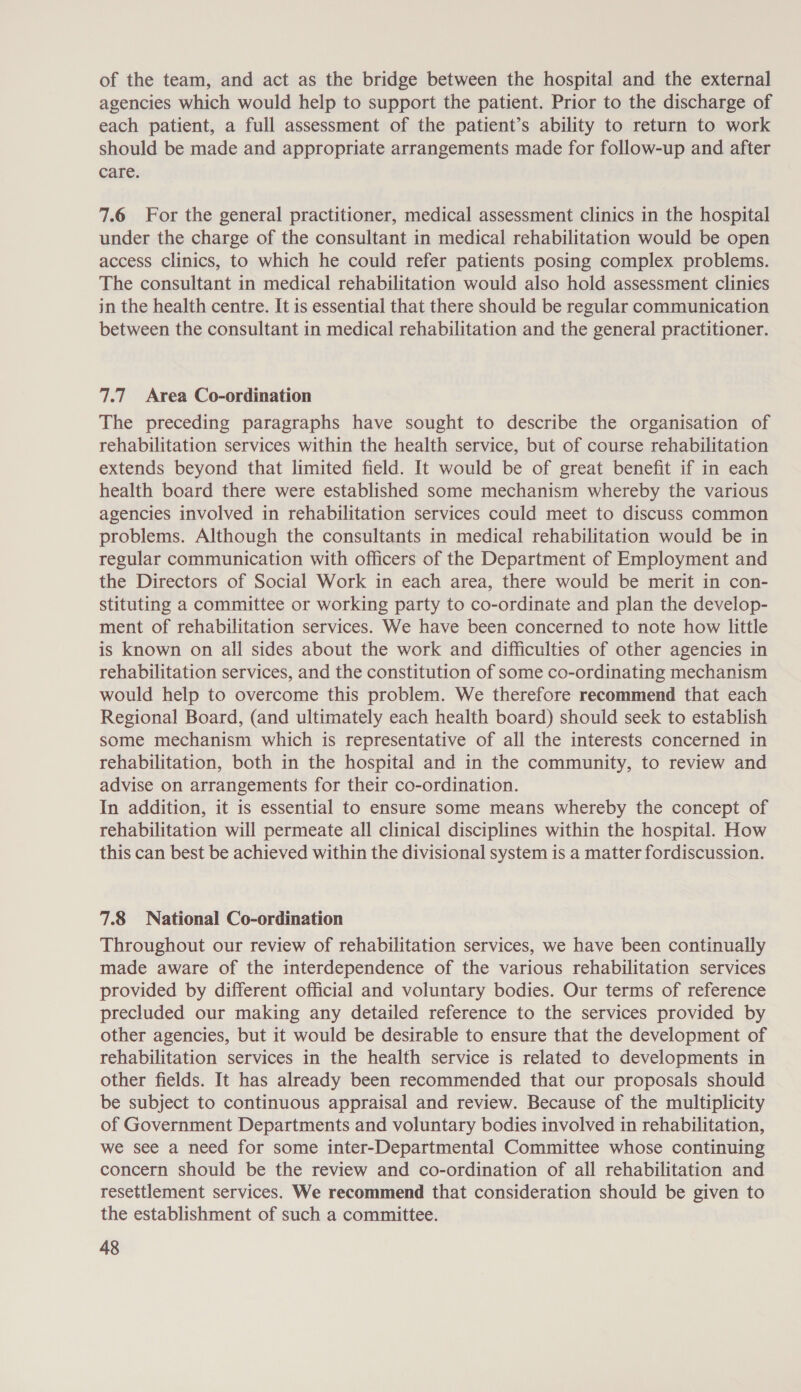 of the team, and act as the bridge between the hospital and the external agencies which would help to support the patient. Prior to the discharge of each patient, a full assessment of the patient’s ability to return to work should be made and appropriate arrangements made for follow-up and after care. 7.6 For the general practitioner, medical assessment clinics in the hospital under the charge of the consultant in medical rehabilitation would be open access clinics, to which he could refer patients posing complex problems. The consultant in medical rehabilitation would also hold assessment clinies in the health centre. It is essential that there should be regular communication between the consultant in medical rehabilitation and the general practitioner. 7.7 Area Co-ordination The preceding paragraphs have sought to describe the organisation of rehabilitation services within the health service, but of course rehabilitation extends beyond that limited field. It would be of great benefit if in each health board there were established some mechanism whereby the various agencies involved in rehabilitation services could meet to discuss common problems. Although the consultants in medical rehabilitation would be in regular communication with officers of the Department of Employment and the Directors of Social Work in each area, there would be merit in con- stituting a committee or working party to co-ordinate and plan the develop- ment of rehabilitation services. We have been concerned to note how little is known on all sides about the work and difficulties of other agencies in rehabilitation services, and the constitution of some co-ordinating mechanism would help to overcome this problem. We therefore recommend that each Regional Board, (and ultimately each health board) should seek to establish some mechanism which is representative of all the interests concerned in rehabilitation, both in the hospital and in the community, to review and advise on arrangements for their co-ordination. In addition, it is essential to ensure some means whereby the concept of rehabilitation will permeate all clinical disciplines within the hospital. How this can best be achieved within the divisional system is a matter fordiscussion. 7.8 National Co-ordination Throughout our review of rehabilitation services, we have been continually made aware of the interdependence of the various rehabilitation services provided by different official and voluntary bodies. Our terms of reference precluded our making any detailed reference to the services provided by other agencies, but it would be desirable to ensure that the development of rehabilitation services in the health service is related to developments in other fields. It has already been recommended that our proposals should be subject to continuous appraisal and review. Because of the multiplicity of Government Departments and voluntary bodies involved in rehabilitation, we see a need for some inter-Departmental Committee whose continuing concern should be the review and co-ordination of all rehabilitation and resettlement services. We recommend that consideration should be given to the establishment of such a committee.