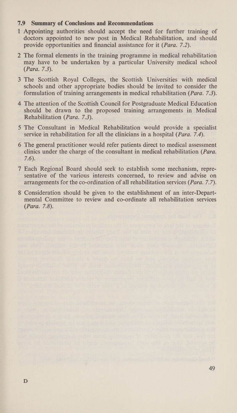 1 Appointing authorities should accept the need for further training of doctors appointed to new post in Medical Rehabilitation, and should provide opportunities and financial assistance for it (Para. 7.2). 2 The formal elements in the training programme in medical rehabilitation may have to be undertaken by a particular University medical school (Para. 7.3). 3 The Scottish Royal Colleges, the Scottish Universities with medical schools and other appropriate bodies should be invited to consider the formulation of training arrangements in medical rehabilitation (Para. 7.3). 4 The attention of the Scottish Council for Postgraduate Medical Education should be drawn to the proposed training arrangements in Medical Rehabilitation (Para. 7.3). 5 The Consultant in Medical Rehabilitation would provide a specialist service in rehabilitation for all the clinicians in a hospital (Para. 7.4). 6 The general practitioner would refer patients direct to medical assessment clinics under the charge of the consultant in medical rehabilitation (Para. FiO: 7 Each Regional Board should seek to establish some mechanism, repre- sentative of the various interests concerned, to review and advise on arrangements for the co-ordination of all rehabilitation services (Para. 7.7). 8 Consideration should be given to the establishment of an inter-Depart- mental Committee to review and co-ordinate all rehabilitation services (Para. 7.8).