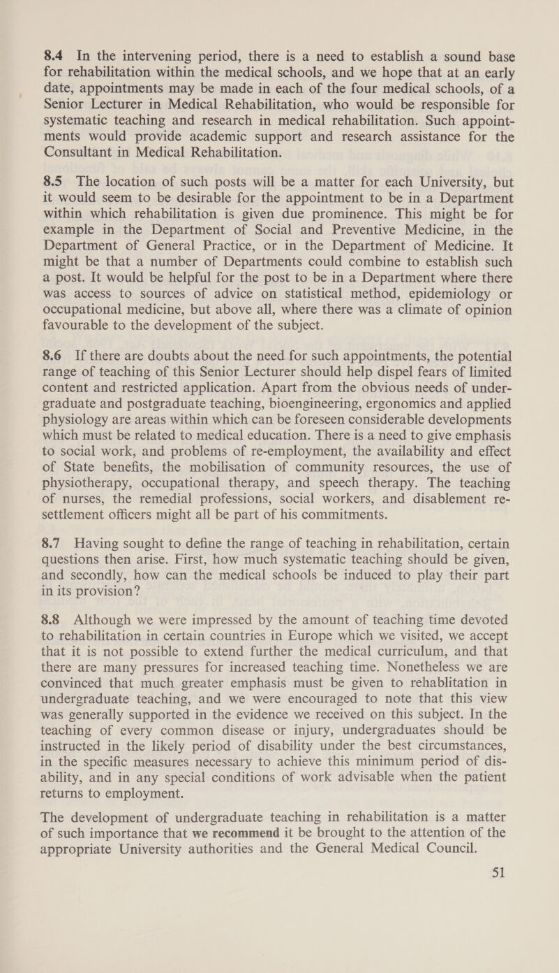8.4 In the intervening period, there is a need to establish a sound base for rehabilitation within the medical schools, and we hope that at an early date, appointments may be made in each of the four medical schools, of a Senior Lecturer in Medical Rehabilitation, who would be responsible for systematic teaching and research in medical rehabilitation. Such appoint- ments would provide academic support and research assistance for the Consultant in Medical Rehabilitation. 8.5 The location of such posts will be a matter for each University, but it would seem to be desirable for the appointment to be in a Department within which rehabilitation is given due prominence. This might be for example in the Department of Social and Preventive Medicine, in the Department of General Practice, or in the Department of Medicine. It might be that a number of Departments could combine to establish such a post. It would be helpful for the post to be in a Department where there was access to sources of advice on statistical method, epidemiology or occupational medicine, but above all, where there was a climate of opinion favourable to the development of the subject. 8.6 If there are doubts about the need for such appointments, the potential range of teaching of this Senior Lecturer should help dispel fears of limited content and restricted application. Apart from the obvious needs of under- graduate and postgraduate teaching, bioengineering, ergonomics and applied physiology are areas within which can be foreseen considerable developments which must be related to medical education. There is a need to give emphasis to social work, and problems of re-employment, the availability and effect of State benefits, the mobilisation of community resources, the use of physiotherapy, occupational therapy, and speech therapy. The teaching of nurses, the remedial professions, social workers, and disablement re- settlement officers might all be part of his commitments. 8.7 Having sought to define the range of teaching in rehabilitation, certain questions then arise. First, how much systematic teaching should be given, and secondly, how can the medical schools be induced to play their part in its provision? | 8.8 Although we were impressed by the amount of teaching time devoted to rehabilitation in certain countries in Europe which we visited, we accept that it is not possible to extend further the medical curriculum, and that there are many pressures for increased teaching time. Nonetheless we are convinced that much greater emphasis must be given to rehablitation in undergraduate teaching, and we were encouraged to note that this view was generally supported in the evidence we received on this subject. In the teaching of every common disease or injury, undergraduates should be instructed in the likely period of disability under the best circumstances, in the specific measures necessary to achieve this minimum period of dis- ability, and in any special conditions of work advisable when the patient returns to employment. The development of undergraduate teaching in rehabilitation is a matter of such importance that we recommend it be brought to the attention of the appropriate University authorities and the General Medical Council.