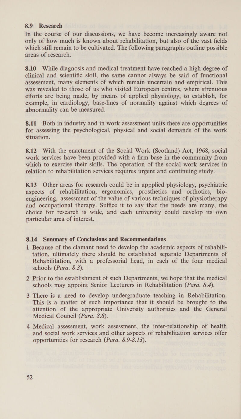 8.9 Research In the course of our discussions, we have become increasingly aware not only of how much is known about rehabilitation, but also of the vast fields which still remain to be cultivated. The following paragraphs outline possible areas of research. 8.10 While diagnosis and medical treatment have reached a high degree of clinical and scientific skill, the same cannot always be said of functional assessment, many elements of which remain uncertain and empirical. This was revealed to those of us who visited European centres, where strenuous efforts are being made, by means of applied physiology, to establish, for example, in cardiology, base-lines of normality against which degrees of abnormality can be measured. 8.11 Both in industry and in work assessment units there are opportunities for assessing the psychological, physical and social demands of the work situation. 8.12 With the enactment of the Social Work (Scotland) Act, 1968, social work services have been provided with a firm base in the community from which to exercise their skills. The operation of the social work services in relation to rehabilitation services requires urgent and continuing study. 8.13 Other areas for research could be in appplied physiology, psychiatric aspects of rehabilitation, ergonomics, prosthetics and orthotics, bio- engineering, assessment of the value of various techniques of physiotherapy and occupational therapy. Suffice it to say that the needs are many, the choice for research is wide, and each university could develop its own particular area of interest. 8.14 Summary of Conclusions and Recommendations 1 Because of the clamant need to develop the academic aspects of rehabili- tation, ultimately there should be established separate Departments of Rehabilitation, with a professorial head, in each of the four medical schools (Para. 8.3). 2 Prior to the establishment of such Departments, we hope that the medical schools may appoint Senior Lecturers in Rehabilitation (Para. 8.4). 3 There is a need to develop undergraduate teaching in Rehabilitation. This is a matter of such importance that it should be brought to the attention of the appropriate University authorities and the General Medical Council (Para. 8.8). 4 Medical assessment, work assessment, the inter-relationship of health and social work services and other aspects of rehabilitation services offer opportunities for research (Para. 8.9-8.13). 32