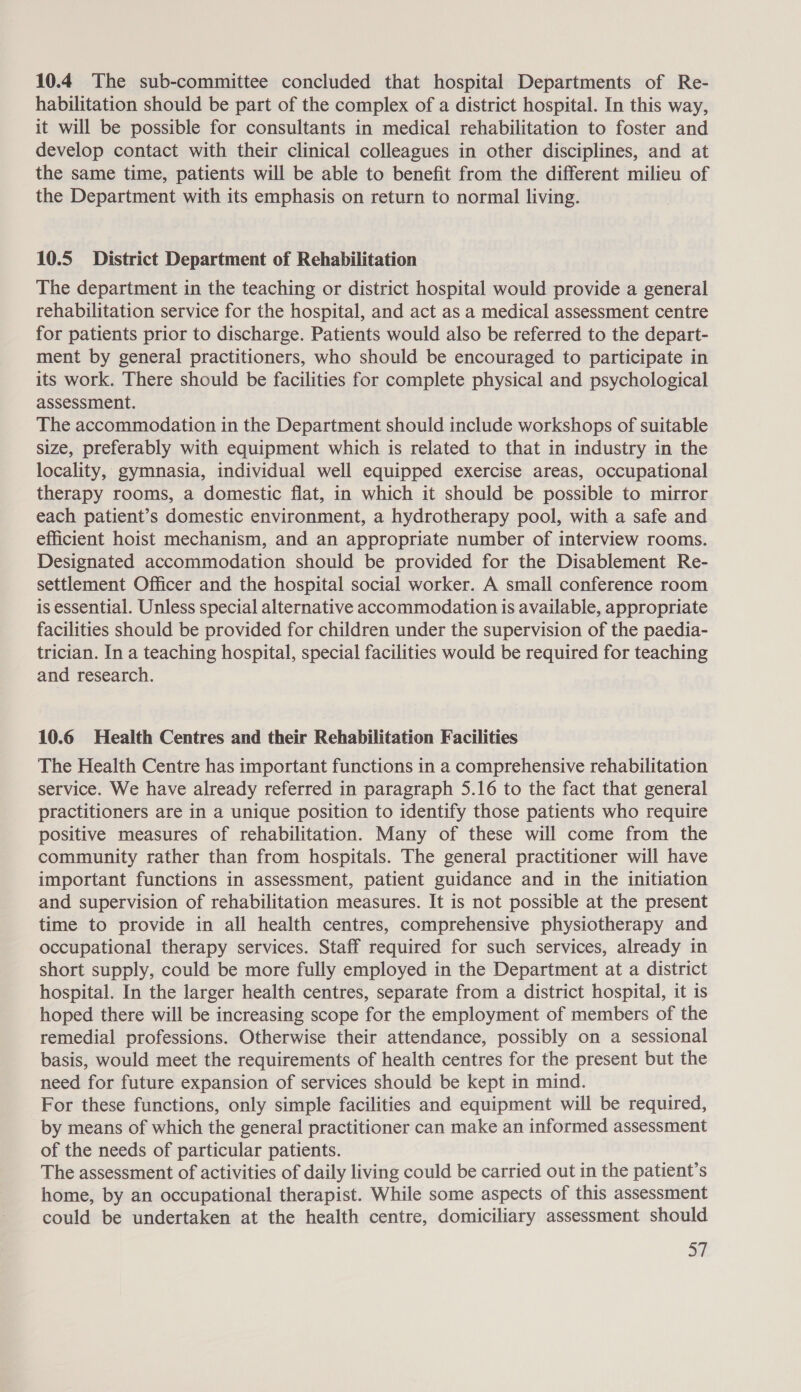 10.4 The sub-committee concluded that hospital Departments of Re- habilitation should be part of the complex of a district hospital. In this way, it will be possible for consultants in medical rehabilitation to foster and develop contact with their clinical colleagues in other disciplines, and at the same time, patients will be able to benefit from the different milieu of the Department with its emphasis on return to normal living. 10.5 District Department of Rehabilitation The department in the teaching or district hospital would provide a general rehabilitation service for the hospital, and act as a medical assessment centre for patients prior to discharge. Patients would also be referred to the depart- ment by general practitioners, who should be encouraged to participate in its work. There should be facilities for complete physical and psychological assessment. The accommodation in the Department should include workshops of suitable size, preferably with equipment which is related to that in industry in the locality, gymnasia, individual well equipped exercise areas, occupational therapy rooms, a domestic flat, in which it should be possible to mirror each patient’s domestic environment, a hydrotherapy pool, with a safe and efficient hoist mechanism, and an appropriate number of interview rooms. Designated accommodation should be provided for the Disablement Re- settlement Officer and the hospital social worker. A small conference room is essential. Unless special alternative accommodation is available, appropriate facilities should be provided for children under the supervision of the paedia- trician. In a teaching hospital, special facilities would be required for teaching and research. 10.6 Health Centres and their Rehabilitation Facilities The Health Centre has important functions in a comprehensive rehabilitation service. We have already referred in paragraph 5.16 to the fact that general practitioners are in a unique position to identify those patients who require positive measures of rehabilitation. Many of these will come from the community rather than from hospitals. The general practitioner will have important functions in assessment, patient guidance and in the initiation and supervision of rehabilitation measures. It is not possible at the present time to provide in all health centres, comprehensive physiotherapy and occupational therapy services. Staff required for such services, already in short supply, could be more fully employed in the Department at a district hospital. In the larger health centres, separate from a district hospital, it is hoped there will be increasing scope for the employment of members of the remedial professions. Otherwise their attendance, possibly on a sessional basis, would meet the requirements of health centres for the present but the need for future expansion of services should be kept in mind. For these functions, only simple facilities and equipment will be required, by means of which the general practitioner can make an informed assessment of the needs of particular patients. The assessment of activities of daily living could be carried out in the patient’s home, by an occupational therapist. While some aspects of this assessment could be undertaken at the health centre, domiciliary assessment should