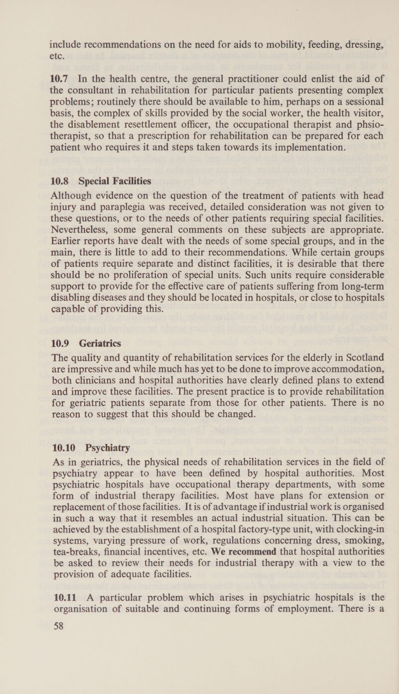 include recommendations on the need for aids to mobility, feeding, dressing, etc. 10.7 In the health centre, the general practitioner could enlist the aid of the consultant in rehabilitation for particular patients presenting complex problems; routinely there should be available to him, perhaps on a sessional basis, the complex of skills provided by the social worker, the health visitor, the disablement resettlement officer, the occupational therapist and phsio- therapist, so that a prescription for rehabilitation can be prepared for each patient who requires it and steps taken towards its implementation. 10.8 Special Facilities Although evidence on the question of the treatment of patients with head injury and paraplegia was received, detailed consideration was not given to these questions, or to the needs of other patients requiring special facilities. Nevertheless, some general comments on these subjects are appropriate. Earlier reports have dealt with the needs of some special groups, and in the main, there is little to add to their recommendations. While certain groups of patients require separate and distinct facilities, it is desirable that there should be no proliferation of special units. Such units require considerable support to provide for the effective care of patients suffering from long-term disabling diseases and they should be located in hospitals, or close to hospitals capable of providing this. 10.9 Geriatrics The quality and quantity of rehabilitation services for the elderly in Scotland are impressive and while much has yet to be done to improve accommodation, both clinicians and hospital authorities have clearly defined plans to extend and improve these facilities. The present practice is to provide rehabilitation for geriatric patients separate from those for other patients. There is no reason to suggest that this should be changed. 10.10 Psychiatry As in geriatrics, the physical needs of rehabilitation services in the field of psychiatry appear to have been defined by hospital authorities. Most psychiatric hospitals have occupational therapy departments, with some form of industrial therapy facilities. Most have plans for extension or replacement of those facilities. It is of advantage if industrial work is organised in such a way that it resembles an actual industrial situation. This can be achieved by the establishment of a hospital factory-type unit, with clocking-in systems, varying pressure of work, regulations concerning dress, smoking, tea-breaks, financial incentives, etc. We recommend that hospital authorities be asked to review their needs for industrial therapy with a view to the provision of adequate facilities. 10.11 A particular problem which arises in psychiatric hospitals is the organisation of suitable and continuing forms of employment. There is a