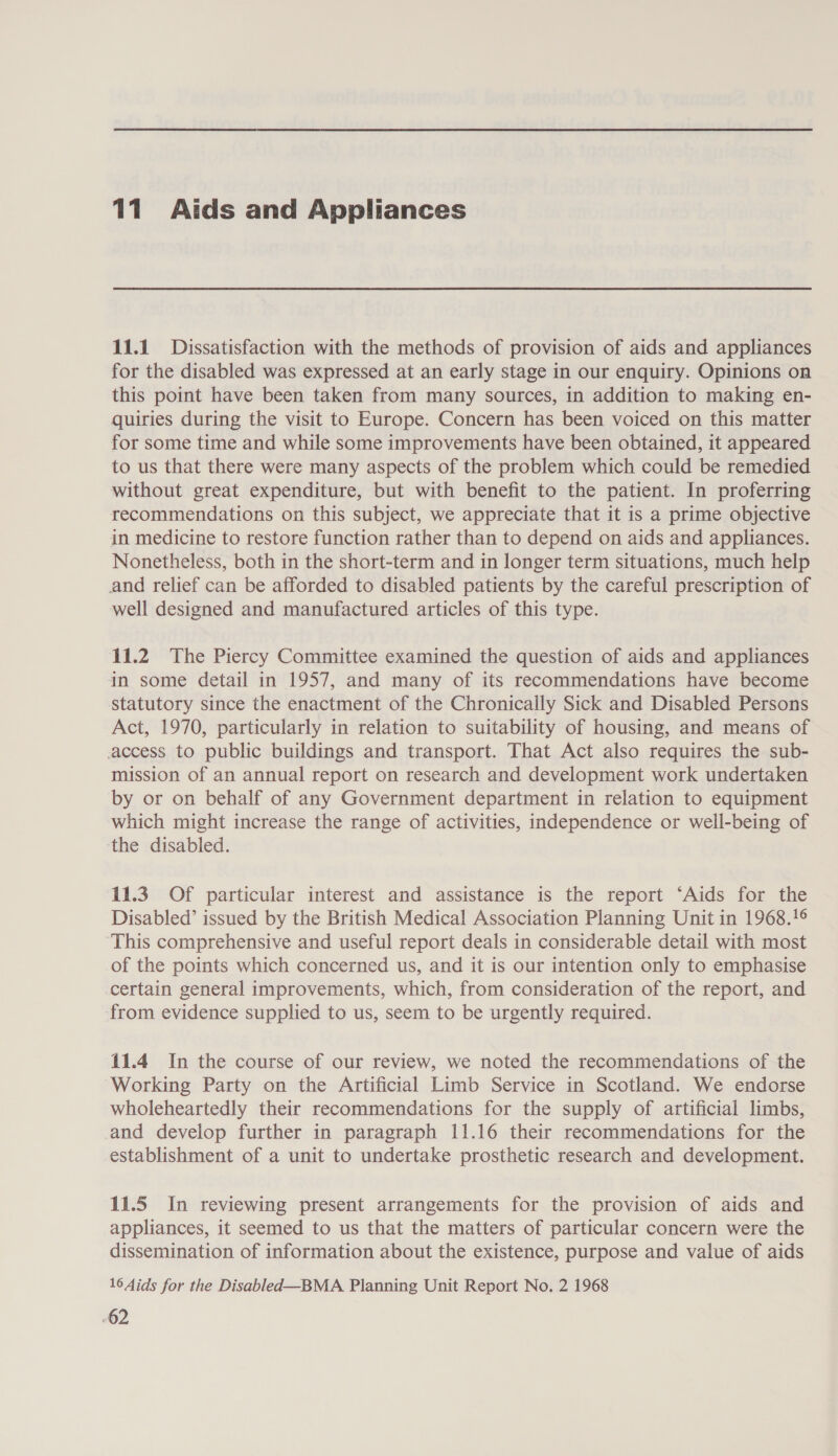 11 Aids and Appliances 11.1 Dissatisfaction with the methods of provision of aids and appliances for the disabled was expressed at an early stage in our enquiry. Opinions on this point have been taken from many sources, in addition to making en- quiries during the visit to Europe. Concern has been voiced on this matter for some time and while some improvements have been obtained, it appeared to us that there were many aspects of the problem which could be remedied without great expenditure, but with benefit to the patient. In proferring recommendations on this subject, we appreciate that it is a prime objective in medicine to restore function rather than to depend on aids and appliances. Nonetheless, both in the short-term and in longer term situations, much help and relief can be afforded to disabled patients by the careful prescription of well designed and manufactured articles of this type. 11.2 The Piercy Committee examined the question of aids and appliances in some detail in 1957, and many of its recommendations have become statutory since the enactment of the Chronically Sick and Disabled Persons Act, 1970, particularly in relation to suitability of housing, and means of access to public buildings and transport. That Act also requires the sub- mission of an annual report on research and development work undertaken by or on behalf of any Government department in relation to equipment which might increase the range of activities, independence or well-being of the disabled. 11.3. Of particular interest and assistance is the report ‘Aids for the Disabled’ issued by the British Medical Association Planning Unit in 1968.!¢ This comprehensive and useful report deals in considerable detail with most of the points which concerned us, and it is our intention only to emphasise certain general improvements, which, from consideration of the report, and from evidence supplied to us, seem to be urgently required. 11.4 In the course of our review, we noted the recommendations of the Working Party on the Artificial Limb Service in Scotland. We endorse wholeheartedly their recommendations for the supply of artificial limbs, and develop further in paragraph 11.16 their recommendations for the establishment of a unit to undertake prosthetic research and development. 11.5 In reviewing present arrangements for the provision of aids and appliances, it seemed to us that the matters of particular concern were the dissemination of information about the existence, purpose and value of aids 16 Aids for the Disabled—BMA Planning Unit Report No. 2 1968 -62